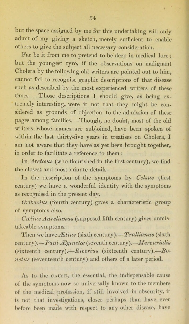 54> but the space assigned by me for this undertaking will only admit of my giving a sketch, merely sufficient to enable others to give the subject all necessary consideration. Far be it from me to pretend to be deep in medical lore; but the youngest tyro, if the observations on malignant Cholera by the following old writers are pointed out to him, cannot fail to recognise graphic descriptions of that disease such as described by the most experienced writers of these times. Those descriptions I should give, as being ex- tremely interesting, were it not that they might be con- sidered as grounds of objection to the admission of these pages among families.—Though, no doubt, most of the old writers whose, names are subjoined, have been spoken of within the last thirty-five years in treatises on Cholera, I am not aware that they have as yet been brought together, in order to facilitate a reference to them : In Aretceus (who flourished in the first century), we find the closest and most minute details. In the description of the symptoms by Celsus (first century) we have a wonderful identity with the symptoms as recognised in the present day. Oribasius (fourth century) gives a characteristic group of symptoms also. Ccelius Aurelianus (supposed fifth century) gives unmis- takeable symptoms. Then we have JEtius (sixth century).—Trallianus (sixth century).— Paul JEginetce (seventh century).—Mercurialia (sixteenth century).—liiverius (sixteenth century).—Bo- netus (seventeenth century) and others of a later period. As to the CAUSE, the essential, the indispensable cause of the symptoms now so universally known to the members of the medical j)rofession, if still involved in obscurity, it is not that investigations, closer perhaps tlian have ever before been made with respect to any other disease, have
