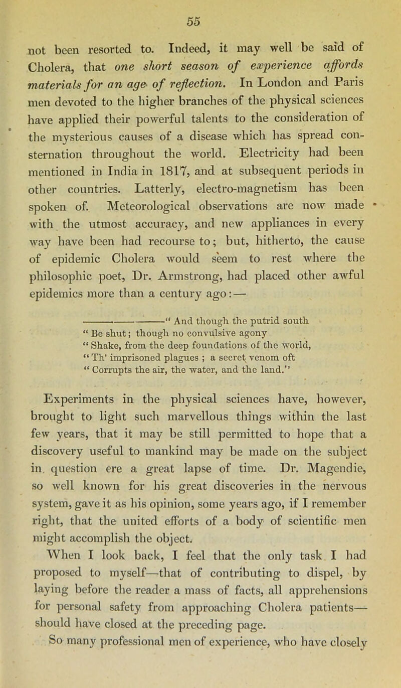 not been resorted to. Indeed, it may well be said of Cholera, that one short season of experience affords materials for an age- of reflection. In London and Paris men devoted to the higher branches of the physical sciences have applied their powerful talents to the consideration of the mysterious causes of a disease which has spread con- sternation throughout the world. Electricity had been mentioned in India in 1817, and at subsequent periods in other countries. Latterly, electro-magnetism has been spoken of. Meteorological observations are now made • with the utmost accuracy, and new appliances in every way have been had recourse to; but, hitherto, the cause of epidemic Cholera would seem to rest where the philosophic poet. Dr. Armstrong, had placed other awful epidemics more than a century ago:— “ And though the putrid south “ Be shut; though no convulsive agony “ Shake, from the deep foundations of the world, “Th’ imprisoned plagues ; a secret venom oft “ Corrupts the air, the water, and the land.” Experiments in the physical sciences have, however, brought to light such marvellous things within the last few years, that it may be still permitted to hope that a discovery useful to mankind may be made on the subject in. question ere a great lapse of time. Dr. Magendie, so well known for his great discoveries in the nervous system, gave it as his opinion, some years ago, if I remember right, that the united efforts of a body of scientific men might accomplish the object. When I look back, I feel that the only task I had proposed to myself—that of contributing to dispel, by laying before the reader a mass of facts, all apprehensions for personal safety from approaching Cholera patients— should have closed at the preceding page. So many professional men of experience, who have closely