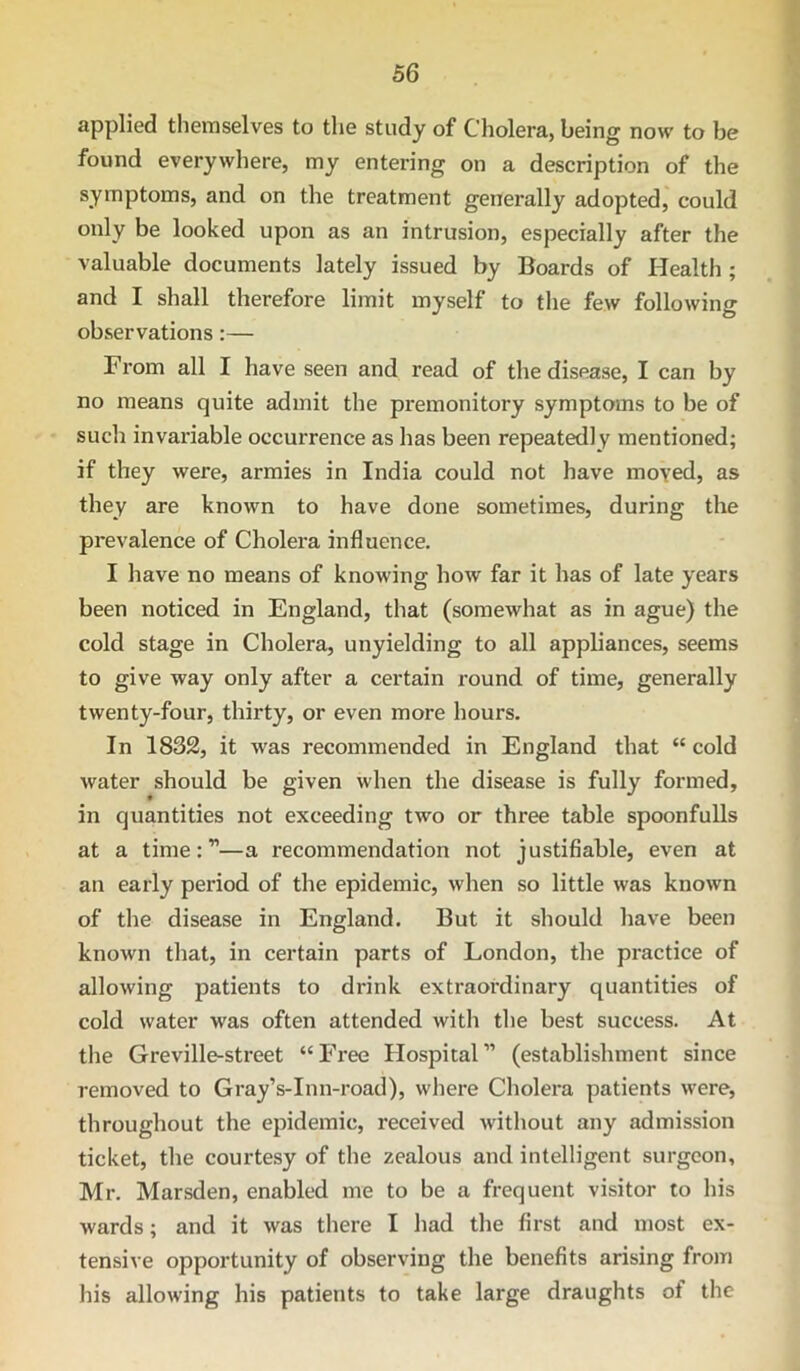 applied themselves to the study of Cholera, being now to be found everywhere, my entering on a description of the symptoms, and on the treatment generally adopted, could only be looked upon as an intrusion, especially after the valuable documents lately issued by Boards of Health ; and I shall therefore limit myself to the few following observations:— From all I have seen and read of the disease, I can by no means quite admit the premonitory symptoms to be of such invariable occurrence as has been repeatedly mentioned; if they were, armies in India could not have moved, as they are known to have done sometimes, during the prevalence of Cholera influence. I have no means of knowing how far it has of late years been noticed in England, that (somewhat as in ague) the cold stage in Cholera, unyielding to all appliances, seems to give way only after a certain round of time, generally twenty-four, thirty, or even more hours. In 1832, it was recommended in England that “ cold water should be given when the disease is fully formed, in quantities not exceeding two or three table spoonfulls at a time:”—a recommendation not justifiable, even at an early period of the epidemic, when so little was known of the disease in England. But it should have been known that, in certain parts of London, the practice of allowing patients to drink extraordinary quantities of cold water was often attended with the best success. At the Greville-street “ Free Hospital ” (establishment since removed to Gray’s-Inn-road), where Cholera patients were, throughout the epidemic, received without any admission ticket, the courtesy of the zealous and intelligent surgeon, Mr. Marsden, enabled me to be a frequent visitor to his wards; and it was there I had the first and most ex- tensive opportunity of observing the benefits arising from his allowing his patients to take large draughts of the