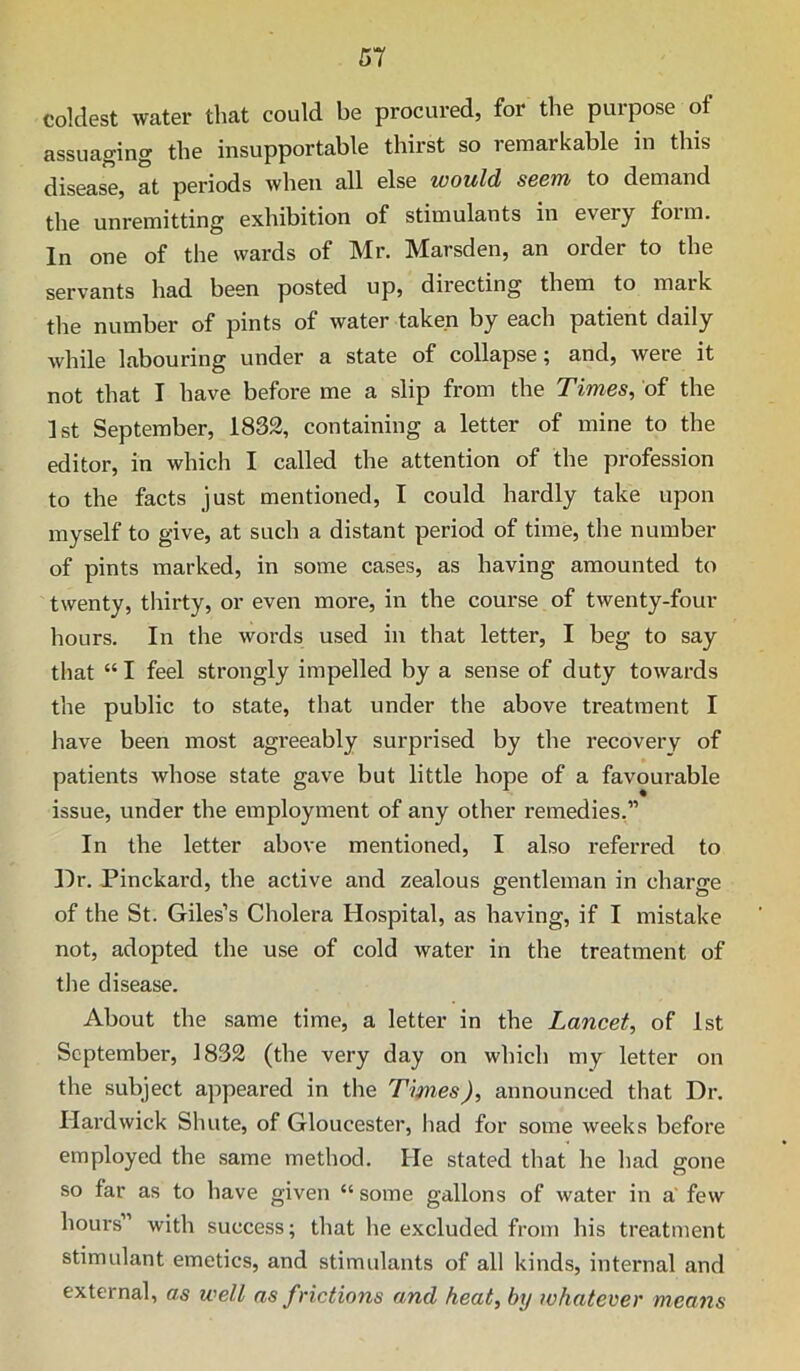 coldest water that could be procured, for the purpose of assuaging the insupportable thirst so remarkable in this disease, at periods when all else would SBcm to demand the unremitting exhibition of stimulants in every foim. In one of the wards of Mr. Marsden, an order to the servants had been posted up, diiecting them to mark the number of pints of water taken by each patient daily while labouring under a state of collapse \ and, were it not that I have before me a slip from the Times, of the 1st September, 1832, containing a letter of mine to the editor, in which I called the attention of the profession to the facts just mentioned, I could hardly take upon myself to give, at such a distant period of time, the number of pints marked, in some cases, as having amounted to twenty, tliirty, or even more, in the course of twenty-four hours. In the words used in that letter, I beg to say that “ I feel strongly impelled by a sense of duty towards the public to state, that under the above treatment I have been most agreeably surprised by the recovery of patients whose state gave but little hope of a favourable issue, under the employment of any other remedies,” In the letter above mentioned, I also referred to Hr. Pinckard, the active and zealous gentleman in charge of the St. Giles’s Cholera Hospital, as having, if I mistake not, adopted the use of cold water in the treatment of the disease. About the same time, a letter in the Lancet, of 1st September, 1832 (the very day on which my letter on the subject appeared in the Times), announced that Dr. Hardwick Shute, of Gloucester, liad for some weeks before employed the .same method. He stated that he had gone so far as to have given “ some gallons of water in a' few hours” with success; that he excluded from his treatment stimulant emetics, and stimulants of all kinds, internal and external, as well as frictions and heat, by whatever means