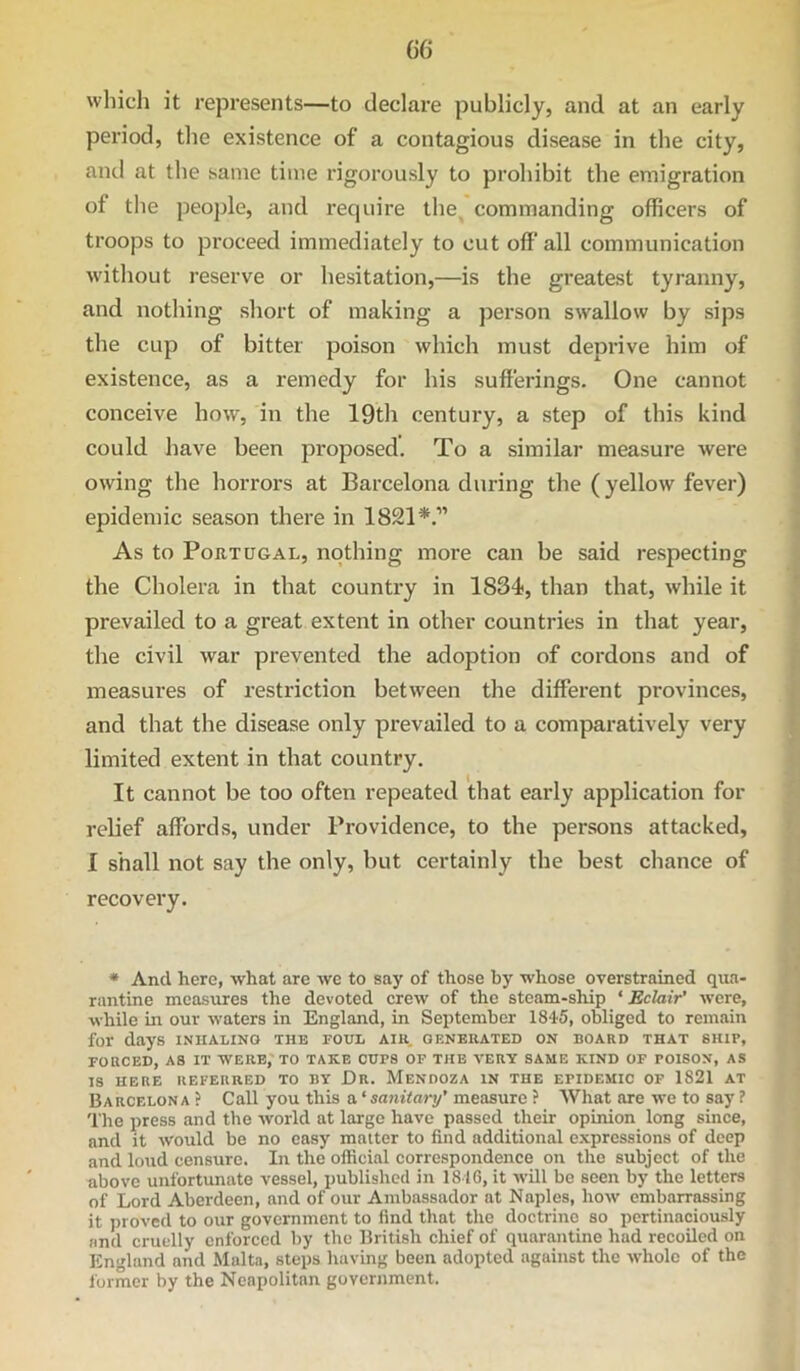 C6 which it represents—to declare publicly, and at an early period, the existence of a contagious disease in the city, and at the same time rigorously to prohibit the emigration of the people, and require the^ commanding officers of troops to proceed immediately to cut off all communication without reserve or hesitation,—is the greatest tyranny, and nothing short of making a person swallow by sips the cup of bitter poison which must deprive him of existence, as a remedy for his sufferings. One cannot conceive how, in the 19th century, a step of this kind could have been proposed. To a similar measure were owing the horrors at Barcelona during the (yellow fever) epidemic season tliere in 1821*.” As to Portugal, nothing more can be said respecting the Cholera in that country in 1834, than that, while it prevailed to a great extent in other countries in that year, the civil war prevented the adoption of cordons and of measures of restriction between the different provinces, and that the disease only prevailed to a comparatively very limited extent in that country. It cannot be too often repeated that early application for relief affords, under Providence, to the persons attacked, I shall not say the only, but certainly the best chance of recovery. * And here, what are we to say of those by whose overstrained qua- rantine measures the devoted crew of the steam-ship ‘ Eclair’ were, while in our waters in England, in September 1845, obliged to remain for days inhaling the foul aiu, generated on board that ship, roacED, as it were; to take cups of the very same kind of poison, as IS HERE REFERRED TO BY Dr. MeNDOZA IN THE EPIDEMIC OF 1821 AT Barcelona? Call you this a‘sajuVaj-y’measure ? What are we to say ? The press and the world at large have passed their opinion long since, and it would be no easy matter to find additional expressions of deep and loud censure. In the official correspondence on the subject of the above unfortunate vessel, published in 1816, it wUl be seen by the letters of Lord Aberdeen, and of our Ambassador at Naples, how embarrassing it proved to our government to find that the doctrine so pertinaciously and cruelly enforced by the British chief of quarantine had recoiled on England and Malta, steps having been adopted against the whole of the former by the Neapolitan government.