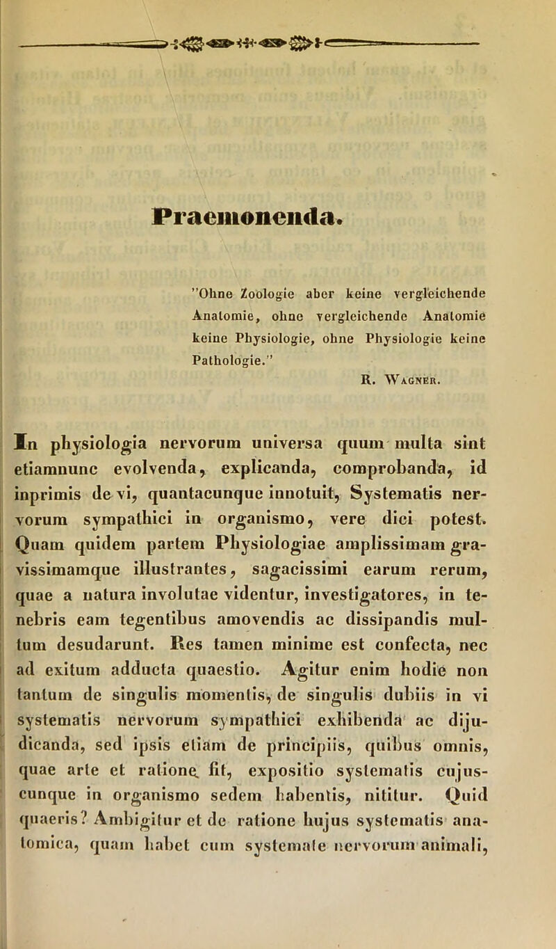 Praemonenda. ”01ine Zoologie aber keine vergleichende Analomie, ohae vergleichende Analomie keine Pbysiologie, ohne Physiologie keine Pathologie.” R. Wagner. In physiologia nervorum universa quum multa sint etiamnunc evolvenda, explicanda, comprobanda, id inprimis de vi, quantacunque innotuit, Systematis ner- vorum sympathici in organismo, vere dici potest» Quam quidem partem Physiologiae amplissimam gra- vissimamque illustrantes, sagacissimi earum rerum, quae a natura involutae videntur, investigatores, in te- nebris eam tegentibus amovendis ac dissipandis mul- tum desudarunt. Res tamen minime est confecta, nec ad exitum adducta quaestio. Agitur enim hodie non tantum de singulis momentis, de singulis dubiis in vi systematis nervorum sympathici exhibenda ac diju- dicanda, sed ipsis etiam de principiis, quibus omnis, quae arte et ratione, fit, expositio systema!is cujus- cunque in organismo sedem habentis, nititur. Quid quaeris .’ Ambigitur et de ratione hujus systematis ana- tomica, quam habet cum systemate nervorum animali,