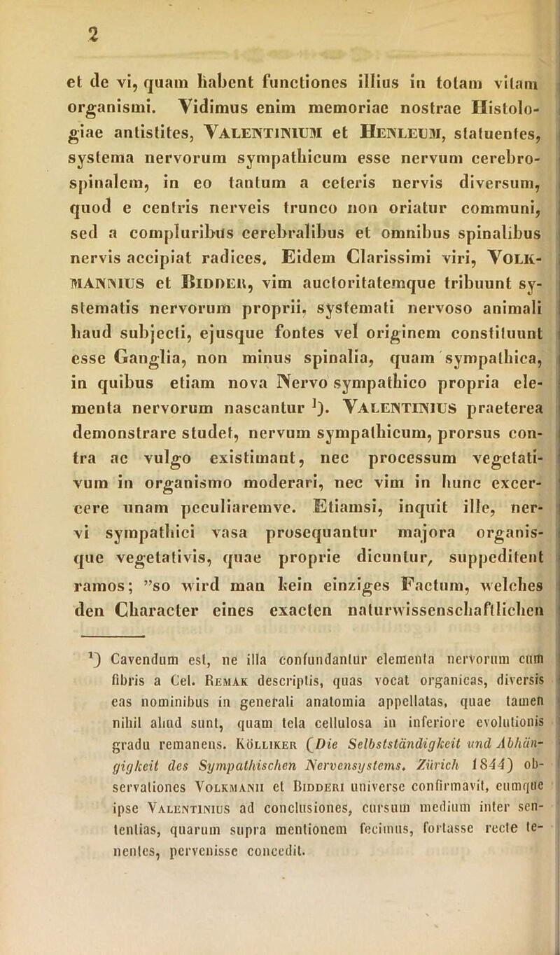 et tle vi, quam habent functiones illius in totam vitam organismi. Vidimus enim memoriae nostrae Histolo- giae antistites, VALENTINIUM et Henleum, statuentes, systema nervorum sympathicum esse nervum cerebro- spinalem, in eo tantum a ceteris nervis diversum, quod e centris nerveis trunco non oriatur communi, sed a compluribus cerebralibus et omnibus spinalibus nervis accipiat radices. Eidem Clarissimi viri, Volk- M ANIMUS et Bidder, vim auctoritatemque tribuunt sy- stematis nervorum proprii, systemati nervoso animali haud subjecti, ejusque fontes vel originem constituunt esse Ganglia, non minus spinalia, quam sympathica, in quibus etiam nova Nervo sympathico propria ele- menta nervorum nascantur ]). VALENTIN1US praeterea demonstrare studet, nervum sympathicum, prorsus con- tra ac vulgo existimant, nee processum vegetati- vum in organismo moderari, nec vim in hunc excer- cere unam peculiaremve. Etiamsi, inquit ille, ner- vi sympathici vasa prosequantur majora organis- que vegetativis, quae proprie dicuntur, suppeditent ramos; ”so wird man Itein einziges Factum, welches den Character eines exacten naturwissenschaftlichcn 13 Cavendum est, ne illa confundantur elementa nervorum cum fibris a Cei. Remak descriptis, quas vocat organicas, diversis eas nominibus in generali anatornia appellatas, quae tamen nihil aliud sunt, quam tela cellulosa in inferiore evolutionis gradu remanens. Kolliker (Die Selbststandigkeit und Abhtin- gigkeit des Sympathischen Nervensystems. Ziirich 1844) ob- servationes Volkmanu et Bidderi universe confirmavit, eumque ipse Valentinius ad conclusiones, cursum medium inter sen- tentias, quarum supra mentionem fecimus, fortasse recte te- nentes, pervenisse concedit.