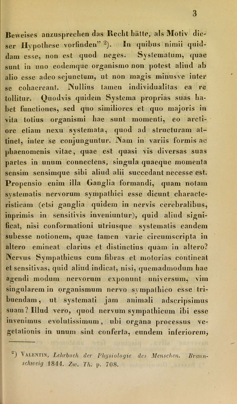 Beweises anzuspreehen das Recht hiitte, ais Motiv die- ser Hypolhese vorfindea” 2). In quibus nimii quid- dam esse, non est quod neges. Systematum, quae sunt in uno eodemque organismo non potest aliud ab alio esse adeo sejunctum, ut non magis minus ve inter se cohaereant. Nullius tamen individualilas ea re tollitur. Quodvis quidem Systema proprias suas ha- bet functioues, sed quo similiores et quo majoris in vita totius organismi hae sunt momenti, eo arcti- ore etiam nexu systemata, quod ad structuram at- tinet, inter se conjunguntur. Nam in variis formis ac phaenomenis vitae, quae est quasi vis diversas suas partes in unum connectens, singula quaeque momenta sensim sensimque sibi aliud alii succedant necesse est. Propensio enim illa Ganglia formandi, quam nolam systematis nervorum sympathici esse dicunt characte- risticam (etsi ganglia quidem in nervis cerebralibus, inprimis in sensitivis inveniuntur), quid aliud signi- ficat, nisi conformationi utriusque systematis eandem subesse notionem, quae tamen varie circumscripta in altero emineat clarius et distinctius quam in allero? Nervus Sympathicus cum fibras et motorias contineat et sensitivas, quid aliud indicat, nisi, quemadmodum hae agendi modum nervorum exponunt universum, vim singularem in organismum nervo sympathico esse tri- buendam , ut systemati jam animali adscripsimus suam? Illud vero, quod nervum sympathicum ibi esse invenimus evolutissimum, ubi organa processus ve- getationis in unum sint conferta, eundem inferiorem, 2) Valentin, Lehrbuch der Physiologic des Mcnschcn. Uraun- schxocig 1844. Zw. Th. p. 708.