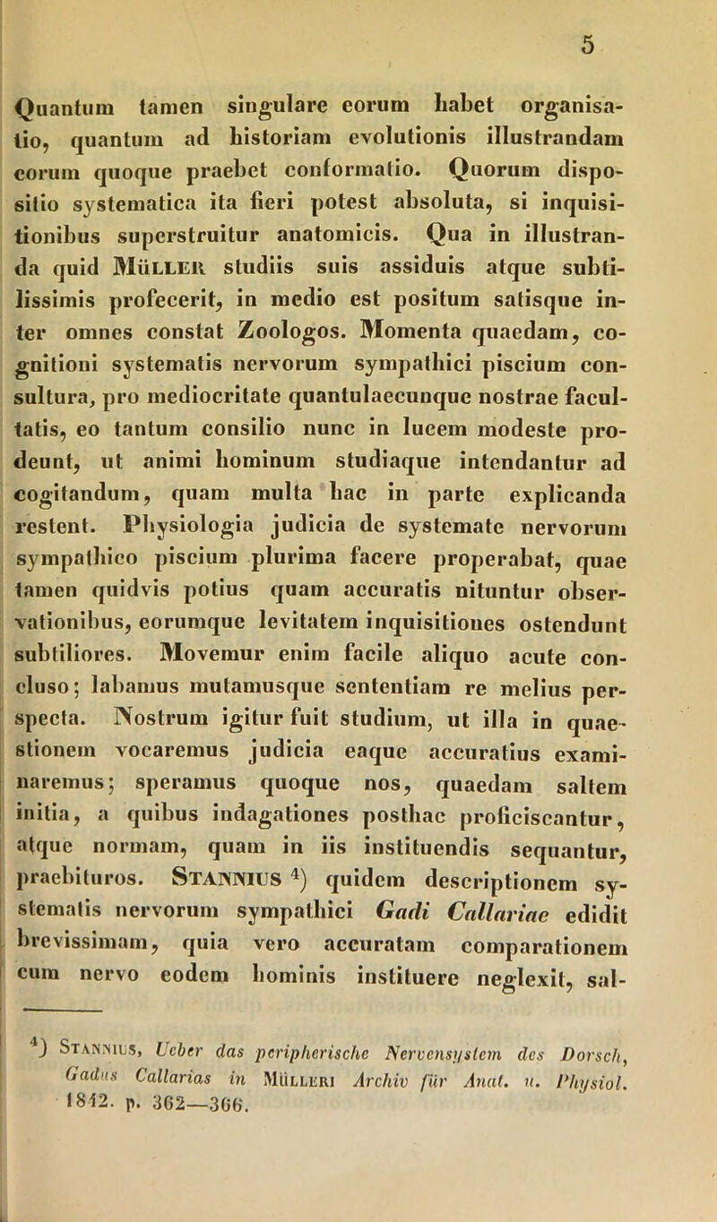 Quantum tamen singulare eorum habet organisa- tio, quantum ad historiam evolutionis illustrandam eorum quoque praebet conformatio. Quorum dispo- sitio systematica ita fieri potest absoluta, si inquisi- tionibus superstruitur anatomicis. Qua in illustran- da quid MiiLLEil studiis suis assiduis atque subti- lissimis profecerit, in medio est positum satisque in- ter omnes constat Zoologos. Momenta quaedam, co- gnitioni systematis nervorum sympathici piscium con- sultura, pro mediocritate quantulaecunque nostrae facul- tatis, eo tantum consilio nunc in lucem modeste pro- deunt, ut animi hominum studiaque intendantur ad cogitandum, quam multa hac in parte explicanda restent. Physiologia judicia de systemate nervorum sympathico piscium plurima facere properabat, quae tamen quidvis potius quam accuratis nituntur obser- vationibus, eorumque levitatem inquisitioues ostendunt subtiliores. Movemur enim facile aliquo acute con- cluso; labamus mutamusque sententiam re melius per- specta. Nostrum igitur fuit studium, ut illa in quae- stionem vocaremus judicia eaque accuratius exami- naremus; speramus quoque nos, quaedam saltem initia, a quibus indagationes posthac proficiscantur, atque normam, quam in iis instituendis sequantur, praebituros. Stannius 4) quidem descriptionem sy- stematis nervorum sympathici Gadi Callariae edidit brevissimam, quia vero accuratam comparationem cum nervo eodem hominis instituere neglexit, sal- ) Stais.mls, Lcber das peripherische Nervcnsysletn des Dorsch, Oadus Callarias in Mulleri Archiv fur Anal. n. Physiol. 1812. p. 362—366.