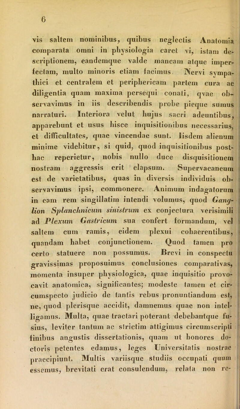 vis saltem nominibus, quibus neglectis Anatomia comparata omni in physiologia caret vi, istam de- scriptionem, eandemque valde mancam atque imper- fectam, multo minoris etiam facimus. Nervi sympa- thici et centralem et periphericam partem cura ac diligentia quam maxima persequi conati, qvae ob- servavimus in iis describendis probe pieque sumus narraturi. Interiora velut hujus sacri adeuntibus, apparebunt et usus hisce inquisitionibus necessarius, et difficultates, quae vincendae sunt. Iisdem alienum minime videbitur, si quid, quod inquisitionibus post- hac reperietur, nobis nullo duce disquisitionem nostram aggressis erit elapsum. Supervacaneum est de varietatibus, quas in diversis individuis ob- servavimus ipsi, commonere. Animum indagatorum in eam rem singillatiin intendi volumus, quod Gang- lion Splanchnicum sinistrum ex conjectura verisimili ad Plexum Gastricum sua confert formandum, vel saltem cum ramis, eidem plexui cohaerentibus, quandam habet conjunctionem. Quod tamen pro certo statuere non possumus. Brevi in conspectu gravissimas proposuimus conclusiones comparativas, momenta insuper physiologica, quae inquisitio provo- cavit anatomica, significantes; modeste tamen et cir- cumspecto judicio de tantis rebus pronuntiandum est, ne, quod plerisque accidit, damnemus quae non intel- ligamus. Multa, quae tractari poterant debebantque fu- sius, leviter tantum ac slrictim attigimus circumscripti finibus angustis dissertationis, quam ut honores do- ctoris petentes edamus, leges Universitatis nostrae praecipiunt, Mullis variisque studiis occupati quum essemus, brevitati erat consulendum, relata non re-