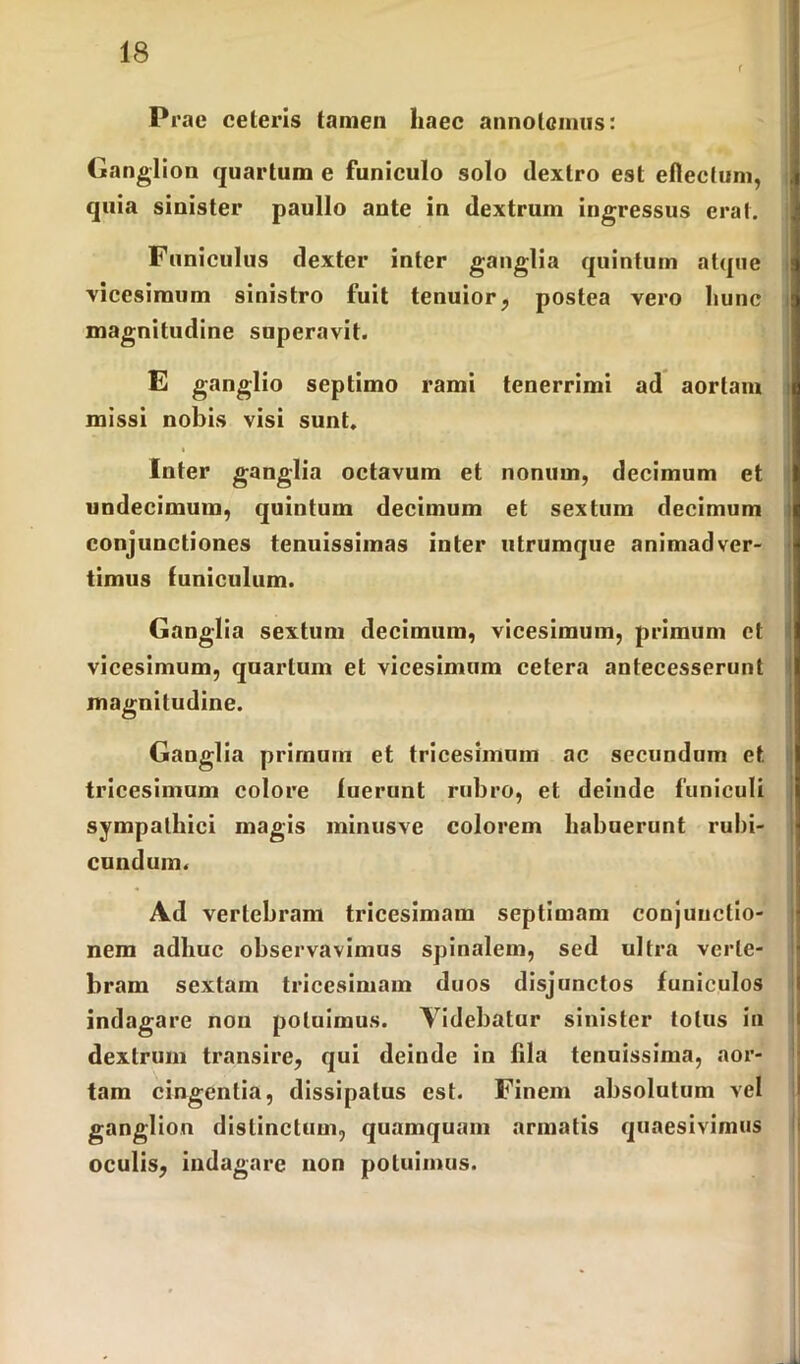 r Prae celeris tamen haec annolemus: Ganglion quartum e funiculo solo dextro est ellectum, . quia sinister paullo ante in dextrum ingressus erat. Funiculus dexter inter ganglia quintum atque vicesimum sinistro fuit tenuior, postea vero hunc magnitudine superavit. E ganglio septimo rami tenerrimi ad aortam missi nobis visi sunt. Inter ganglia octavum et nonum, decimum et undecimum, quintum decimum et sextum decimum conjunctiones tenuissimas inter utrumque animadver- timus funiculum. Ganglia sextum decimum, vicesimum, primum et vicesimum, quartum et vicesimum cetera antecesserunt magnitudine. Ganglia primum et tricesimum ac secundum et tricesimum colore fuerunt rubro, et deinde funiculi sympathici magis minusve colorem habuerunt rubi- cundum. Ad vertebram tricesimam septimam conjunctio- nem adhuc observavimus spinalem, sed ultra verte- bram sextam tricesimam duos disjunctos funiculos indagare non potuimus. Videbatur sinister totus in dextrum transire, qui deinde in fila tenuissima, aor- tam cingentia, dissipatus est. Finem absolutum vel ganglion distinctum, quamquam armatis quaesivimus oculis, indagare non potuimus.