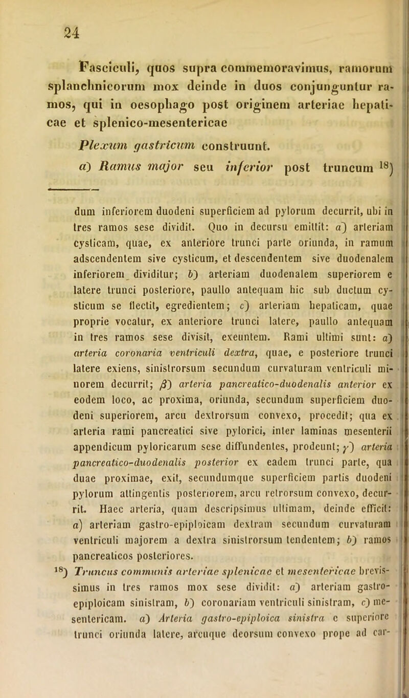 Fasciculi, quos supra commemoravimus, ramorum splanchnicorum mox deinde in duos conjunguntur ra- mos, qui in oesophago post originem arteriae hepati- cae et splenico-inesentericae Plexum (/astricum construunt. «) Ramus major seu inferior post truncum dum inferiorem duodeni superficiem ad pylorum decurrit, ubi in tres ramos sese dividit. Quo in decursu emittit: a) arteriam cysticam, quae, ex anteriore trunci parte oriunda, in ramum adscendenlem sive cysticum, et descendentem sive duodenalem inferiorem dividitur; b') arteriam duodenalem superiorem e latere trunci posteriore, paullo antequam hic sub ductum cy- sticum se flectit, egredienlem; c) arteriam hepaticam, quae proprie vocatur, ex anteriore trunci latere, paullo antequam in tres ramos sese divisit, exeuntem. Rami ultimi sunt: a) | arteria coronaria ventriculi dextra, quae, e posteriore trunci latere exiens, sinistrorsum secundum curvaturam ventriculi mi- norem decurrit; /3) arteria pancreatico-duodenalis anterior ex eodem loco, ac proxima, oriunda, secundum superficiem duo- deni superiorem, arcu dextrorsum convexo, procedit; qua ex > arteria rami pancreatici sive pylorici, inter laminas mesenterii appendicum pyloricarum sese diffundentes, prodeunt; arteria pancreatico-duodenalis posterior ex eadem trunci parte, qua duae proximae, exit, secundumque superficiem partis duodeni pylorum attingentis posteriorem, arcu retrorsum convexo, decur- rit. Haec arteria, quam descripsimus ultimam, deinde efficit: a) arteriam gastro-epiploicam dextram secundum curvaturam i ventriculi majorem a dextra sinistrorsum tendentem; b) ramos pancreaticos posteriores. 18) Truncus communis arteriae splenicae et mesentericae brevis- simus in tres ramos mox sese dividit: a) arteriam gastro- epiploicam sinistram, b') coronariam ventriculi sinistram, c) me- sentericam. a) Arteria gaslro-cpiploica sinistra c superiore trunci oriunda latere, arcuque deorsum convexo prope ad car-