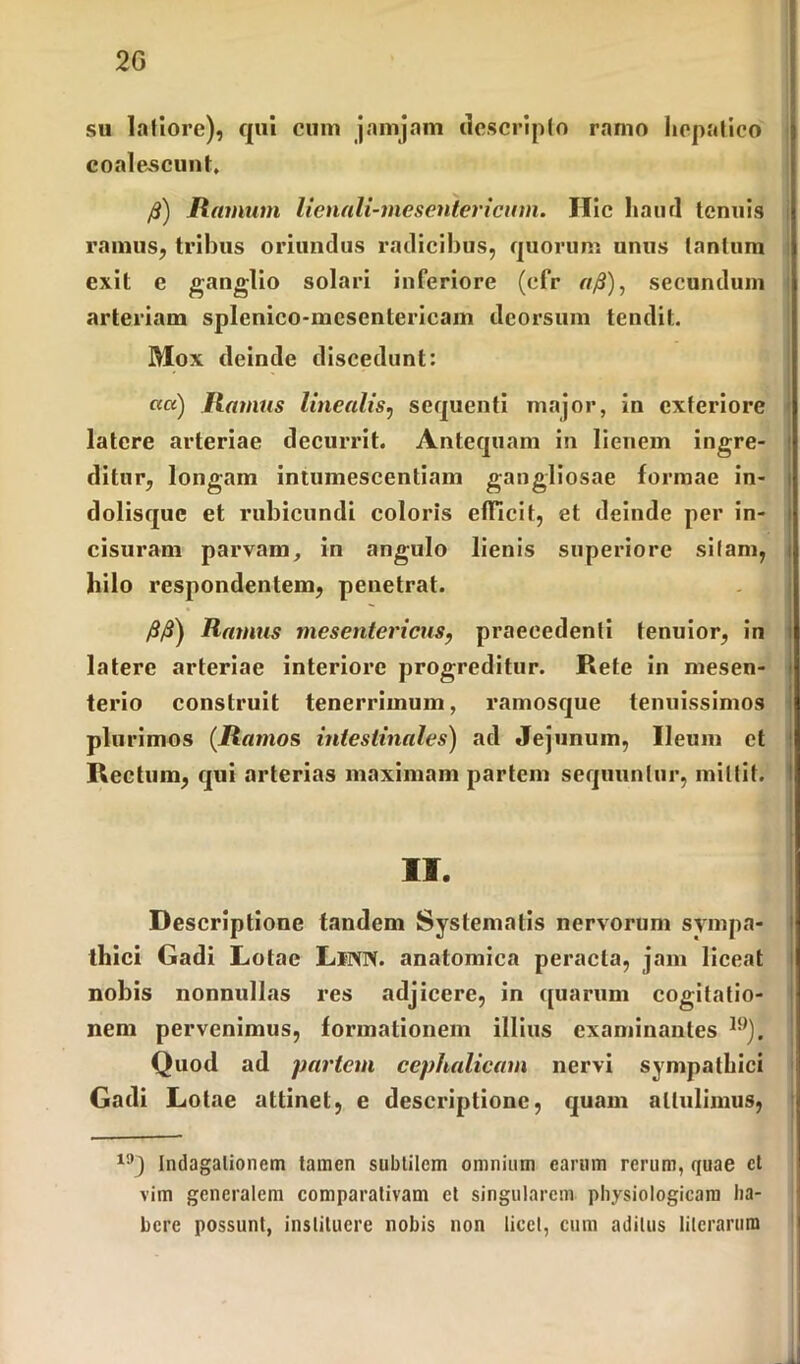 2G su latiore), qui cum jamjam descripto ramo hepatico coalescunt. f£) Hamum lienali-mescntericum. Hic haiul tenuis ramus, tribus oriundus radicibus, quorum unus tantum exit e ganglio solari inferiore (cfr r//3), secundum arteriam splenico-mcsentericam deorsum tendit. Mox deinde discedunt: ««) Hamus linealis, sequenti major, in exteriore latere arteriae decurrit. Antequam in lienem ingre- ditur, longam intumescendam gangliosae formae in- dolisquc et rubicundi coloris efficit, et deinde per in- cisuram parvam, in angulo lienis superiore silam, hilo respondentem, penetrat. /S/S) Ramus mesentericus, praecedenti tenuior, in latere arteriae interiore progreditur. Rete in mesen- terio construit tenerrimum, ramosque tenuissimos plurimos (Hamos intestinales) ad Jejunum, Ileum et Rectum, qui arterias maximam partem sequuntur, mittit. II. Descriptione tandem Systematis nervorum sympa- thici Gadi Lotae LlNN. anatomica peracta, jam liceat nobis nonnullas res adjicere, in quarum cogitatio- nem pervenimus, formationem illius examinantes 19); Quod ad partem cephalicam nervi sympathici Gadi Lotae attinet, e descriptione, quam attulimus, 1!,J Indagalionem tamen subtilem omnium earum rerum, quae ct vim generalem comparativam et singularem physiologicam ha- bere possunt, instituere nobis non licet, cum aditus lilcrarura