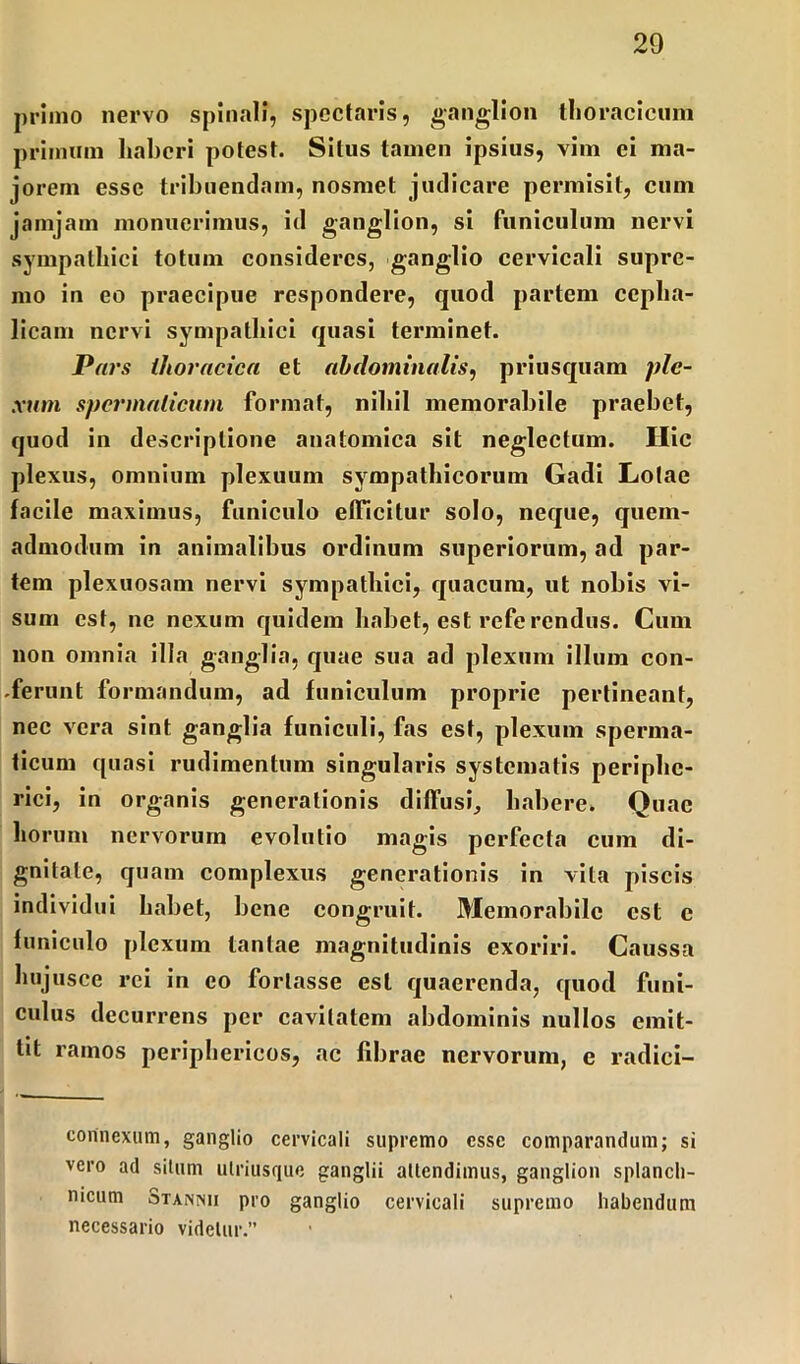 primo nervo spinali, spectaris, ganglion thoracicum primum liabcri potest. Situs tamen ipsius, vim ei ma- jorem esse tribuendam, nosmet judicare permisit, cum jamjam monuerimus, id ganglion, si funiculum nervi sympathici totum consideres, ganglio cervicali supre- mo in eo praecipue respondere, quod partem cepha- licam nervi sympathici quasi terminet. Pars ilioracica et abdominalis, priusquam ple- xum spermaticum format, nihil memorabile praebet, quod in descriptione anatomica sit neglectum. Hic plexus, omnium plexuum sympathicorum Gadi Lotae facile maximus, funiculo efficitur solo, neque, quem- admodum in animalibus ordinum superiorum, ad par- tem plexuosam nervi sympathici, quacurn, ut nobis vi- sum est, ne nexum quidem habet, est referendus. Cum non omnia illa ganglia, quae sua ad plexum illum con- .ferunt formandum, ad funiculum proprie pertineant, nec vera sint ganglia funiculi, fas est, plexum sperma- ticum quasi rudimentum singularis systematis periphe- rici, in organis generationis diffusi, habere. Quae horum nervorum evolutio magis perfecta cum di- gnitate, quam complexus generationis in vita piscis individui habet, bene congruit. Memorabile est e funiculo plexum tantae magnitudinis exoriri. Caussa hujusce rei in eo fortasse est quaerenda, quod funi- culus decurrens per cavitatem abdominis nullos emit- tit ramos periphericos, ac fibrae nervorum, e radici- connexum, ganglio cervicali supremo esse comparandum; si vero ad silum ulriusque ganglii attendimus, ganglion splanch- nicum Stannii pro ganglio cervicali supremo habendum necessario videtur.”