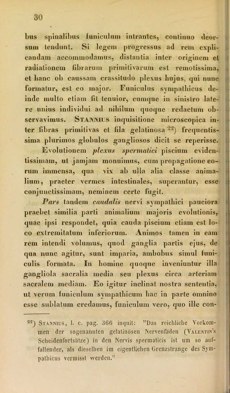 bus spinalibus funiculum intrantes, continuo deor- sum tendunt. Si legem progressus ad rem expli- candam accommodamus, distantia inter originem et radiationem librarum primitivarum est remotissima, et hanc ob caussam crassitudo plexus hujus, qui nunc formatur, est eo major. Funiculus sympathicus de- inde mullo etiam lit tenuior, eumque in sinistro late- re unius individui ad nihilum quoque redactum ob- servavimus. Staininius inquisitione mieroscopica in- ter fibras primitivas et fila gelatinosa 22) frequentis- sima plurimos globulos gangliosos dicit se reperisse. Evolutionem plexus spermatici piscium eviden- tissimam, ut jamjam monuimus, cum propagatione eo- rum immensa, qua vix ab ulla alia classe anima- lium, praeter vermes intestinales, superantur, esse conjunctissimam, neminem certe fugit. Pars taudein caudalis nervi sympathici pauciora praebet similia parti animalium majoris evolutionis, quae ipsi respondet, quia cauda piscium etiam est lo- co extremitatum inferiorum. Animos tamen in eam rem intendi volumus, quod ganglia partis ejus, de qua nunc agitur, sunt imparia, ambobus simul funi- culis formata. In homine quoque inveniuntur illa gangliola sacralia media seu plexus circa arteriam sacralem mediam. Eo igitur inclinat nostra sententia, ut verum funiculum sympathicum hac in parte omnino esse sublatum credamus, funiculum vero, quo ille con- 22) Stannius, t. c. pag. 366 inquit: ”Das rcichliclie Yorkom- men der sogenannten gclatinoscn Nervenfaden (Valentinis Scheidcnforlstitzc) in den Nervis spermaticis ist um so auf- fallendcr, ais diesclben im cigentlichcn Grcnzslrangc des Sym- pathicus vcrmissl ivcrdcn.’’