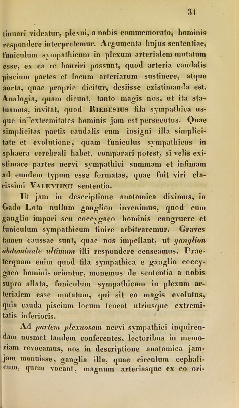 Iinnari videatur, plexui, a nobis commemorato, hominis respondere interpretemur. Argumenta hujus sententiae, funiculum sympathicum in plexum arterialem mutatum esse, ex ea re hauriri possunt, quod arteria caudalis piscium partes et locum arteriarum sustinere, atque aorta, quae proprie dicitur, desiisse existimanda est. Analogia, quam dicunt, tanto magis nos, ut ita sta- tuamus, invitat, quod UlEBESlUS fila sympathica us- que in extremitates hominis jam est persecutus. Quae simplicitas partis caudalis cum insigni illa simplici- tate et evolutione, quam funiculus sympathicus in sphaera cerebrali habet, comparari potest, si velis exi- stimare partes nervi sympathici summam et infimam ad eundem typum esse formatas, quae fuit viri cla- rissimi Yaleivtjisii sententia. Ut jam in descriptione anatomica diximus, in Gado Lota nullum ganglion invenimus, quod cum ganglio impari seu coccygaeo hominis congruere et funiculum sympathicum finire arbitraremur. Graves tamen caussae sunt, quae nos impellant, ut ganglion abdominale ultimum illi respondere censeamus. Prae- terquam enim quod fila sympathica e ganglio coccy- gaeo hominis oriuntur, monemus de sententia a nobis supra allata, funiculum sympathicum in plexum ar- terialem esse mutatum, qui sit eo magis evolutus, quia cauda piscium locum teneat utriusque extremi- tatis inferioris. Ad partem plexuosam nervi sympathici inquiren- dam nosmet tandem conferentes, lectoribus in memo- riam revocamus, nos in descriptione anatomica jam- jam monuisse, ganglia illa, quae circulum cephali- cum, quem vocant, magnum arteriasque ex eo ori-