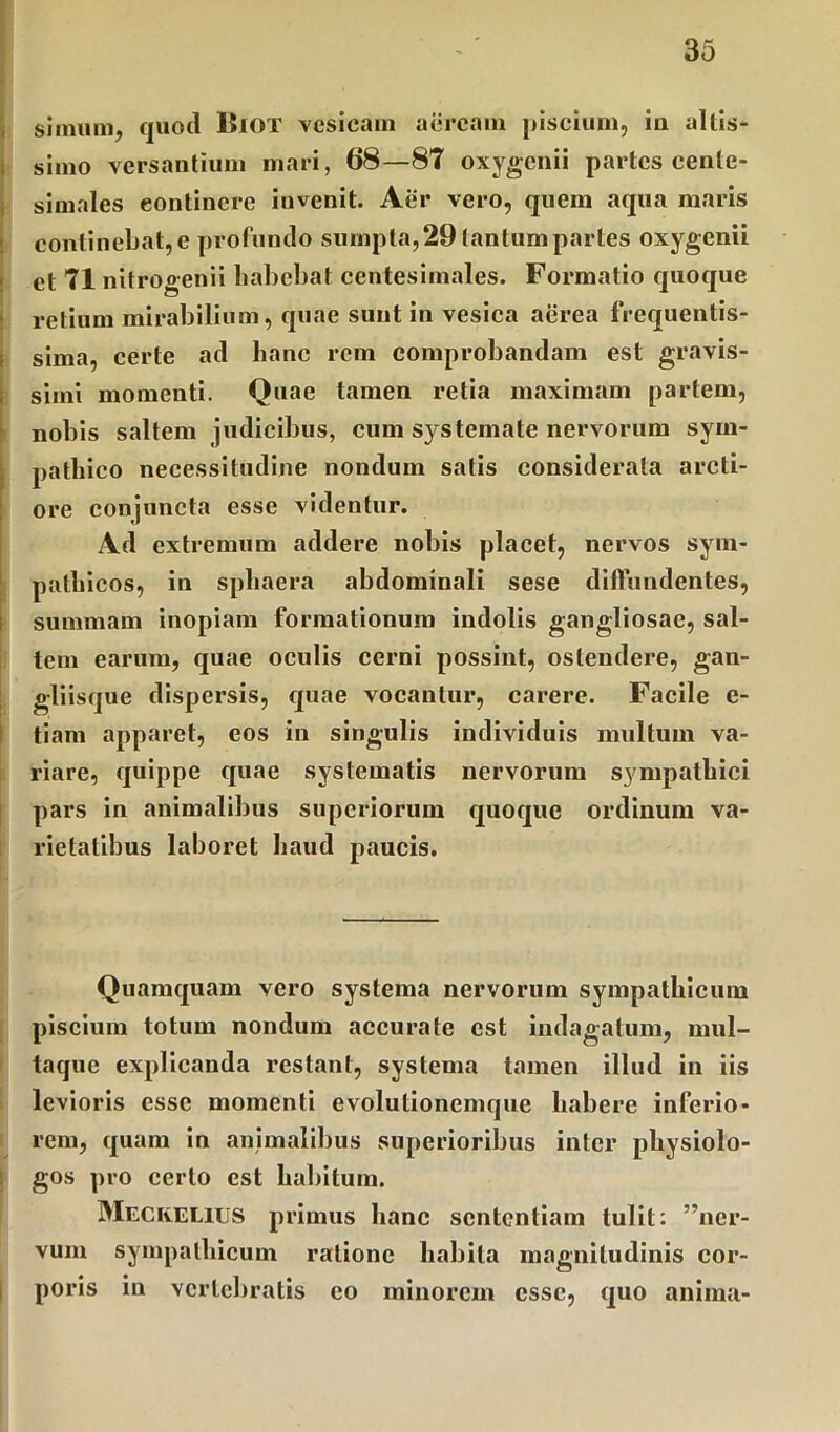 simum, quod ISiot vesicam aeream piscium, iu altis- simo versantium mari, 68—81 oxygenii partes cente- simales eontinere invenit. Aer vero, quein aqua maris continebat,e profundo sumpta,29 tantumpartes oxygenii et 71 nitrooenii babebat eentesimales. Formatio quoque retium mirabilium, quae sunt in vesica aerea frequentis- sima, certe ad hanc rem comprobandam est gravis- simi momenti. Quae tamen retia maximam partem, nobis saltem judicibus, cum systemate nervorum sym- pathico necessitudine nondum satis considerata arcti- ore conjuncta esse videntur. Ad extremum addere nobis placet, nervos sym- pathicos, in sphaera abdominali sese diffundentes, summam inopiam formationum indolis gangliosae, sal- tem earum, quae oculis cerni possint, ostendere, gan- gliisque dispersis, quae vocantur, carere. Facile c- tiam apparet, eos in singulis individuis multum va- riare, quippe quae systematis nervorum sympathici pars in animalibus superiorum quoque ordinum va- rietatibus laboret haud paucis. Quamquam vero systema nervorum sympathicum piscium totum nondum accurate est indagatum, mul- taque explicanda restant, systema tamen illud in iis levioris esse momenti evolutionemque habere inferio- rem, quam in animalibus superioribus inter physiolo- gos pro certo est habitum. Meckelius primus hanc sententiam tulit: ”ner- vum sympathicum ratione habita magnitudinis cor- poris in vertebratis eo minorem esse, quo anima-