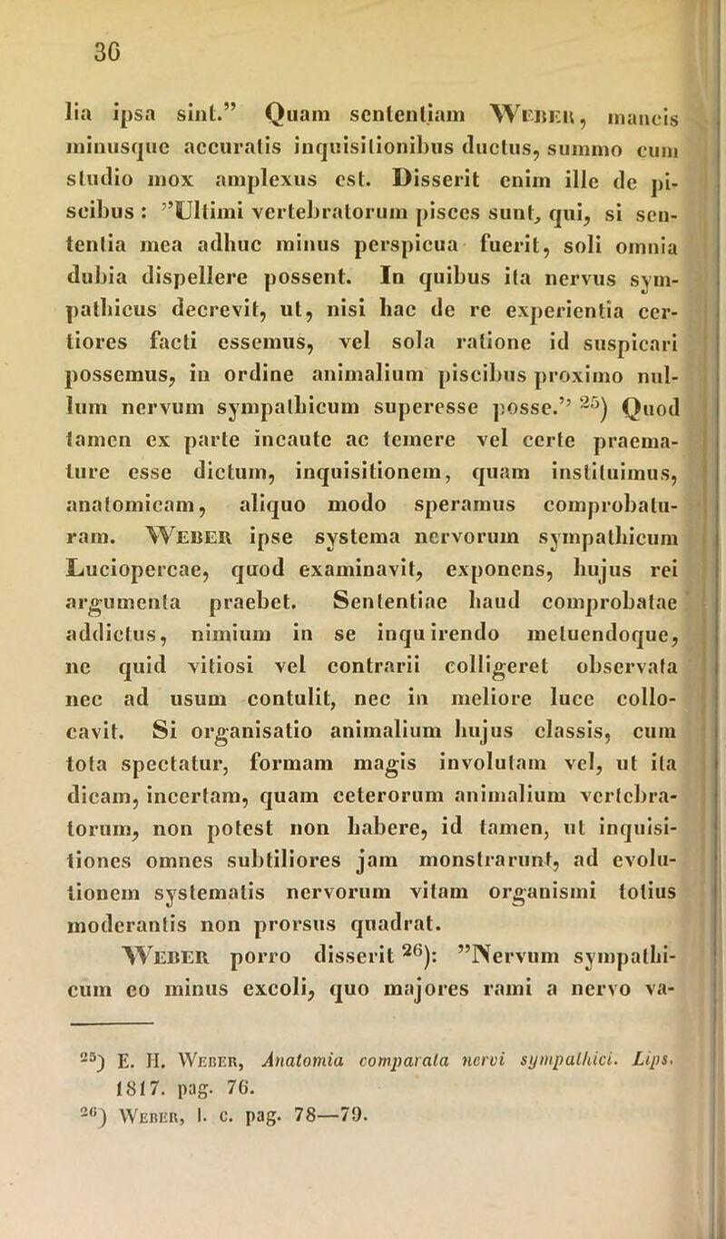 30 lia ipsa sint.” Quam sententiam Webeu, mancis ininusquc accuratis inquisitionibus ductus, summo cum studio mox amplexus est. Disserit enim ille de pi- scibus : ”SJIlimi vertebratorum pisces sunt, qui, si sen- tentia mea adhuc minus perspicua fuerit, soli omnia dubia dispellere possent. In quibus ita nervus sym- pathicus decrevit, ut, nisi hac de re experientia cer- tiores facti essemus, vel sola ratione id suspicari possemus, in ordine animalium piscibus proximo nul- lum nervum sympathicum superesse posse.’’ 2;3) Quod tamen ex parte incaute ac temere vel certe praema- ture esse dictum, inquisitionem, quam instituimus, anatomicam, aliquo modo speramus comprobatu- ram. Weber ipse systema nervorum sympathicum Luciopercae, quod examinavit, exponens, hujus rei argumenta praebet. Sententiae haud comprobatae addictus, nimium in se inquirendo metuendoque, ne quid vitiosi vel contrarii colligeret observata nec ad usum contulit, nec in meliore luce collo- cavit. Si organisatio animalium hujus classis, cum lota spectatur, formam magis involutam vel, ut ita dicam, incertam, quam ceterorum animalium vertebra- torum, non potest non habere, id tamen, ut inquisi- tiones omnes subtiliores jam monstrarunt, ad evolu- tionem systematis nervorum vilain organismi totius moderantis non prorsus quadrat. WEBER porro disserit26): ”IVervum sympathi- cum eo minus excoli, quo majores rami a nervo va- 2S) E. H. Weber, Analomia comparata nervi sympathici. Lips, 1817. pag. 76. 2(J) Weber, I. c. pag. 78—79.