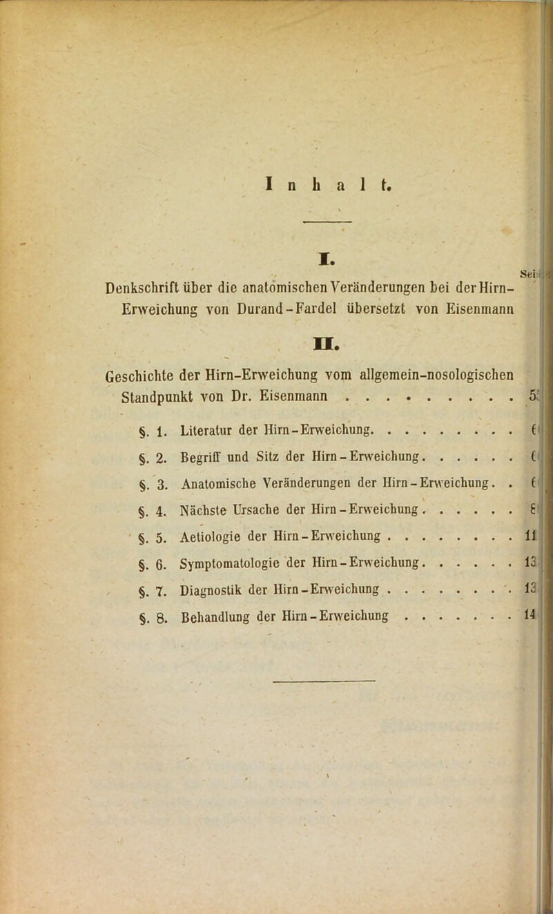 Inhalt. I. Sei , Denkschrift über die anatomischen Veränderungen bei der Hirn- Erweichung von Durand-Fardel übersetzt von Eiseninann U. Geschichte der Hirn-Erweichung vom allgemein-nosologischen Standpunkt von Dr. Eisenmann 5, §. 1. Literatur der Hirn-Erweichung ( §. 2. Begriff und Sitz der Hirn - Erweichung ( §. 3. Anatomische Veränderungen der Hirn - Erweichung. . ( §. 4. Nächste Ursache der Hirn-Erweichung 6 §. 5. Aetiologie der Hirn-Erweichung 11 §. 6. Symptomatologie der Hirn-Erweichung 13 §. 7. Diagnostik der Hirn-Erweichung 13 ■