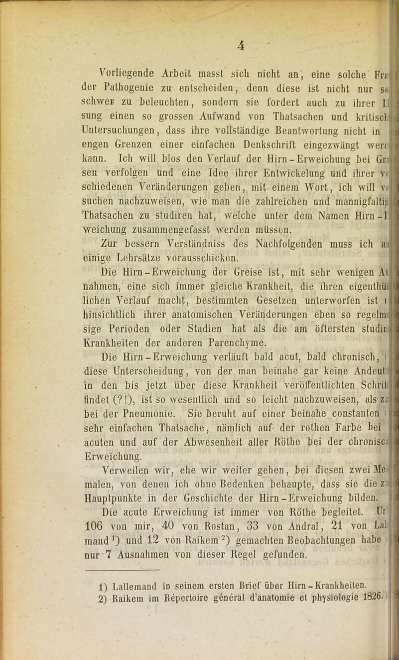 Vorliegende Arbeit masst sicli nicht an, eine solche Fr; der Palhogenie zu entscheiden, denn diese ist nicht nur st- schwer zu beleuchten, sondern sie fordert auch zu ihrer I sung einen so grossen Aufwand von Thatsachen und kriliscl Untersuchungen, dass ihre vollständige Beantwortung nicht in engen Grenzen einer einfachen Denkschrift eingezwängt wer; kann. Ich will blos den Verlauf der Hirn-Erweichung bei Gr sen verfolgen und eine Idee ihrer Entwickelung und ihrer v» schiedenen Veränderungen geben, mit einem Wort, ich will v- suchen nachzuweisen, wie man die zahlreichen und mannigfalti; Thatsachen zu studiren hat, welche unter dem Namen Hirn — 1 weichung zusammengefasst werden müssen. Zur bessern Verständniss des Nachfolgenden muss ich a einige Lehrsätze voraussclucken. Die Hirn-Erweichung der Greise ist, mit sehr wenigen Ai nahmen, eine sich immer gleiche Krankheit, die ihren eigenthü liehen Verlauf macht, bestimmten Gesetzen unterworfen ist t hinsichtlich ihrer anatomischen Veränderungen eben so regelm sige Perioden oder Stadien hat als die am öftersten studii Krankheiten der anderen Parenchyme. Die Hirn-Erweichung verläuft bald acut, bald chronisch, i - diese Unterscheidung, von der man beinahe gar keine Andeut in den bis jetzt über diese Krankheit veröffentlichten Schril findet (?!), ist so wesentlich und so leicht nachzuweisen, als z. bei der Pneumonie. Sie beruht auf einer beinahe constanten i sehr einfachen Thatsache, nämlich auf der rothen Farbe bei acuten und auf der Abwesenheit aller Rötlie bei der chronisc Erweichung. Verweilen wir, ehe wir weiter gehen, bei diesen zwei Me malen, von denen icli ohne Bedenken behaupte, dass sie die z Hauptpunkte in der Geschichte der Hirn-Erweichung bilden. Die acute Erweichung ist immer von Rötlie begleitet. Ui 10G von mir, 40 von Rostan, 33 von Andral, 21 von Lai inand J) und 12 von Raikem 1 2) gemachten Beobachtungen habe nur 7 Ausnahmen von dieser Regel gefunden. 1) Lallemand in seinem ersten Brief über Hirn-Krankheiten. 2) Raikem im Repertoire general d’anatomie et Physiologie 1826.