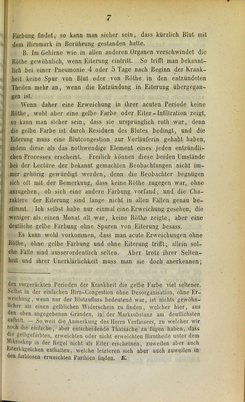 Färbung findet, so kann man sicher sein, dass kürzlich Blut mit dem Hirnmark in Berührung gestanden hatte. B. Im Gehirne wie in allen anderen Organen verschwindet die Röthe gewöhnlich, wenn Eiterung eintritt. So trifft man bekannt- lich bei einer Pneumonie 4 oder 5 Tage nach Beginn der Krank- heit keine Spur von Blut oder von Röthe in den entzündeten Theilen mehr an, wenn die Entzündung in Eiterung übergegan- gen ist. Wenn daher eine Erweichung in ihrer acuten Periode keine Röthe, wohl aber eine gelbe Farbe oder Eiter-Infiltration zeigt, so kann man sicher sein, dass sie ursprünglich roth war, denn die gelbe Farbe ist durch Residuen des Blutes bedingt, und die Eiterung muss eine Blutcongestion zur Vorläuferin gehabt haben, indem diese als das nothwendige Element eines jeden entzündli- chen Processes erscheint. Freilich können diese beiden Umstände bei der Lectüre der bekannt gemachten Beobachtungen nicht im- mer gehörig gewürdigt werden, denn die Beobachter begnügen sich oft mit der Bemerkung, dass keine Röthe zugegen war, ohne anzugeben, ob sich eine andere Färbung vorfand; und die Cha- raktere der Eiterung sind lange nicht in allen Fällen genau be- stimmt. Ich selbst habe nur einmal eine Erweichung gesehen, die weniger als einen Monat alt war, keine Rötlre zeigte, aber eine deutliche gelbe Färbung ohne Spuren von Eiterung besass. Es kann wohl Vorkommen, dass man acute Erweichungen ohne Röthe, ohne gelbe Färbung und ohne Eiterung trifft^ allein sol- che Fälle sind ausserordentlich selten. Aber trotz ihrer Selten- heit und ihrer Unerklärlichkeit muss man sie doch anerkennen; — den vorgerückten Perioden der Krankheit die gelbe Farbe viel seltener. Selbst in der einfachen Ilirn-Congestion ohne Desorganisation, ohne Er- weichung, wenn nur der Blulzufiuss bedeutend war, ist nichts gewöhn- licher als einen gelblichen Widerscheinzu finden, welcher hier, aus den oben angegebenen Gründen, in der Marksubstanz am deutlichsten auflritt. — So weit die Anmerkung des Herrn Verfassers, zu welcher wir noch die einfache, aber entscheidende Thatsache zu fügen haben, dass die gelbgefärbten, erweichten oder nicht erweichten Hirntheile unter dem Mikroskop in der Regel nicht als Eiter erscheinen, zuweilen aber auch Eiterkügelchen enthalten, welche letzteren sich aber auch zuweilen in den farblosen erweichten Parthien figden. E.