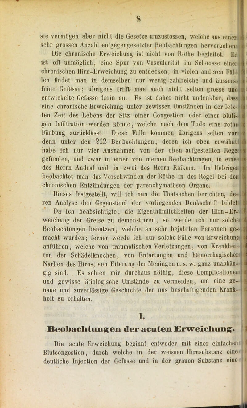 s sie vermögen aber nicht die Gesetze umzuslossen, welche aus einei sehr grossen Anzahl entgegengesetzter Beobachtungen hervorgehen. Die chronische Erweichung ist nicht von Rüthe begleitet. Ei ist oft unmöglich, eine Spur von Vascularität im Schoosse einei chronischen Hirn-Erweichung zu entdecken; in vielen anderen Fäl- len findet man in demselben nur wenig zahlreiche und äussers feine Gelasse; übrigens trifft man auch nicht selten grosse um entwickelte Gefässe darin an. Es ist daher nicht undenkbar, das.- eine chronische Erweichung unter gewissen Umsländen in der letz- ten Zeit des Lebens der Sitz einer Congestion oder einer bluti- gen Infiltration werden könne, welche nach dem Tode eine rothi Färbung zurücklässt. Diese Fälle kommen übrigens selten vor denn unter den 212 Beobachtungen, deren ich oben erwähnt habe ich nur vier Ausnahmen von der oben aufgestellten Rege gefunden, und zwar in einer von meinen Beobachtungen, in einei des Herrn Andral und in zwei des Herrn Raikem. Im Uebriger beobachtet man das Verschwinden der Röthe in der Regel bei dei chronischen Entzündungen der parenchymatösen Organe. Dieses festgestellt, will ich nun die Thatsachen berichten, de- ren Analyse den Gegenstand der vorliegenden Denkschrift bildet ' Da ich beabsichtigte, die Eigenthümlichkeiten der Hirn-Er- weichung der Greise zu demonstriren, so werde ich nur solche Beobachtungen benutzen, welche an sehr bejahrten Personen ge- macht wurden; ferner werde ich nur solche Fälle von Erweichung, anführen, welche von traumatischen Verletzungen, von Krankhei- ten der Schädelknochen, von Entartungen und hämorrhagischen Narben des Hirns, von Eiterung der Meningen u. s. w. ganz unabhän- gig sind. Es schien mir durchaus nöthig, diese Complicationen und gewisse ätiologische Umstände zu vermeiden, um eine ge- naue und zuverlässige Geschichte der uns beschäftigenden Krank- heit zu erhalten. Beobachtungen der aenten Erweichung. Die acute Erweichung beginnt entweder mit einer einfachen d Blutcongestion, durch welche in der weissen Hirnsubstanz eine i