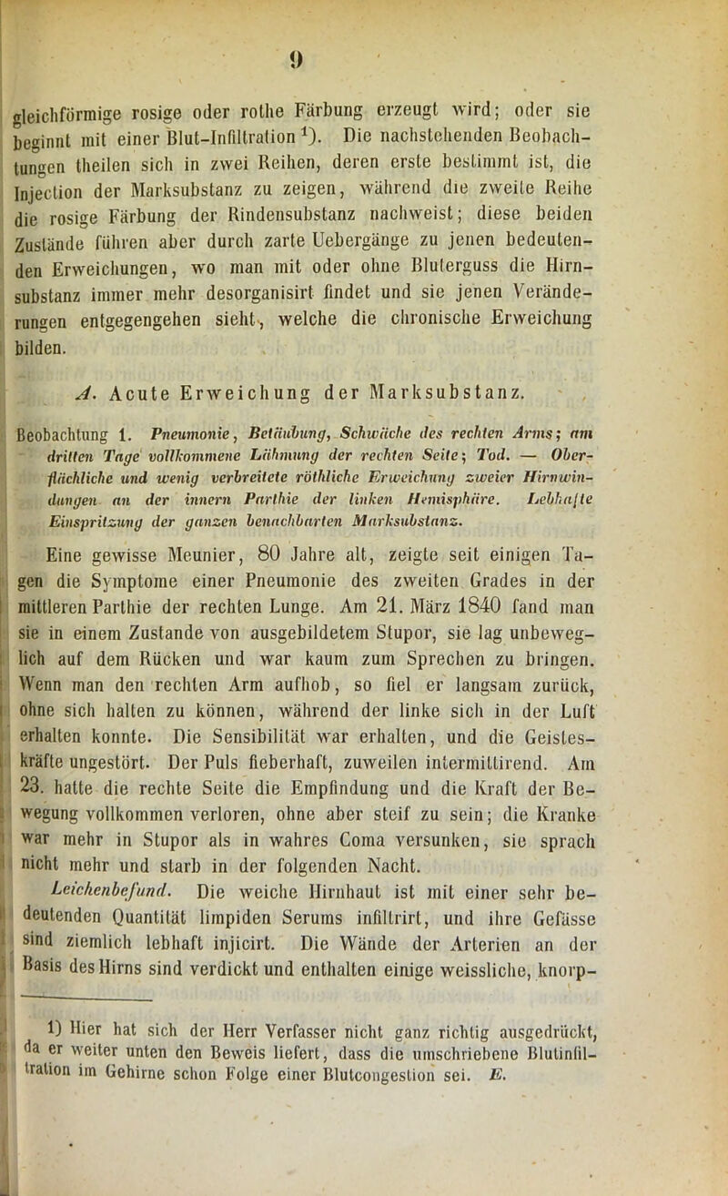 gleichförmige rosige oder rothe Färbung erzeugt wird; oder sie beginnt mit einer Blut-Infiltration 1). Die nachstehenden Beobach- tungen theilen sich in zwei Reihen, deren erste bestimmt ist, die Injeclion der Marksubstanz zu zeigen, während die zweite Reihe die rosige Färbung der Rindensubstanz nachweist; diese beiden Zustände führen aber durch zarte Uebergänge zu jenen bedeuten- den Erweichungen, wo man mit oder ohne Rlulerguss die Hirn- substanz immer mehr desorganisirt findet und sie jenen Verände- rungen entgegengehen sieht-, welche die chronische Erweichung bilden. A. Acute Erweichung der Mark Substanz. Beobachtung 1. Pneumonie, Betäubung, Schwäche des rechten Arms; am dritten Tage vollkommene Lähmung der rechten Seite; Tod. — Ober- flächliche und wenig verbreitete röthliche Erweichung zweier Hirnwin- dungen an der innern Pnrtlne der linken Hemisphäre. Lebhafte Einspritzung der ganzen benachbarten Marksubstanz. Eine gewisse Meunier, 80 Jahre alt, zeigte seit einigen Ta- gen die Symptome einer Pneumonie des zweiten Grades in der mittleren Parthie der rechten Lunge. Am 21. März 1840 fand man sie in einem Zustande von ausgebildetem Stupor, sie lag unbeweg- lich auf dem Rücken und war kaum zum Sprechen zu bringen. Wenn man den rechten Arm aufhob, so fiel er langsam zurück, ohne sich halten zu können, während der linke sich in der Luft erhalten konnte. Die Sensibilität war erhalten, und die Geistes- kräfte ungestört. Der Puls fieberhaft, zuweilen intermillirend. Am 23. hatte die rechte Seite die Empfindung und die Kraft der Be- wegung vollkommen verloren, ohne aber steif zu sein; die Kranke war mehr in Stupor als in wahres Coma versunken, sie sprach nicht mehr und starb in der folgenden Nacht. Leichenbefund. Die weiche Hirnhaut ist mit einer sehr be- deutenden Quantität liinpiden Serums infillrirt, und ihre Gefässe sind ziemlich lebhaft injicirt. Die Wände der Arterien an der Basis des Hirns sind verdickt und enthalten einige weisslichc, knorp- 1) Hier hat sich der Herr Verfasser nicht ganz richtig ausgedrückt, da er weiter unten den Beweis liefert, dass die umschriebene Blutintil- tralion im Gehirne schon Folge einer Blutcongeslioii sei. E.