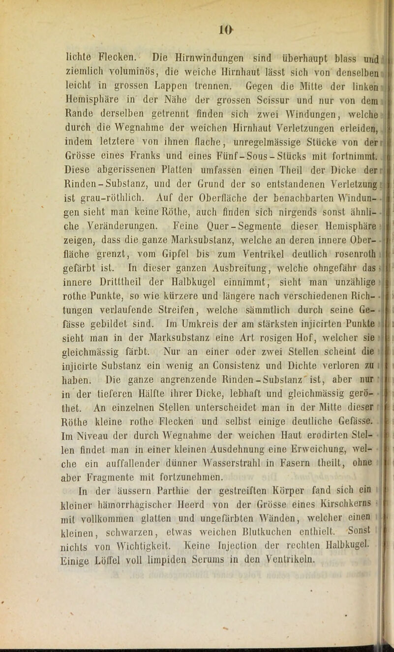 lichte Flecken. Die Hirnwindungen sind überhaupt blass und ziemlich voluminös, die weiche Hirnhaut lässt sich von denselben leicht in grossen Lappen trennen. Gegen die Mitte der linken Hemisphäre in der Nähe der grossen Scissur und nur von dem Rande derselben getrennt finden sich zwei Windungen, welche durch die Wegnahme der weichen Hirnhaut Verletzungen erleiden, indem letztere von ihnen flache, unregelmässige Stücke von der Grösse eines Franks und eines Fünf-Sous - Stücks mit fortnimmt. Diese abgerissenen Platten umfassen einen Theil der Dicke der Rinden-Substanz, und der Grund der so entstandenen Verletzung ist grau-röthlich. Auf der Oberfläche der benachbarten Windun- gen sieht man keine Rothe, auch finden sich nirgends sonst ähnli- che Veränderungen. Feine Quer-Segmente dieser Hemisphäre j zeigen, dass die ganze Marksubstanz, welche an deren innere Ober- fläche grenzt, vom Gipfel bis zum Ventrikel deutlich rosenrolh gefärbt ist. In dieser ganzen Ausbreitung, welche ohngefähr das -1 innere Dritttheil der Halbkugel einnimmt, sieht man unzählige rothe Punkte, so wie kürzere und längere nach verschiedenen Rieh- • tungen verlaufende Streifen, welche sämmtlich durch seine Ge- i fässe gebildet sind. Im Umkreis der am stärksten injicirten Punkte , sieht man in der Marksubstanz eine Art rosigen Hof, welcher sie gleichmässig färbt. Nur an einer oder zwei Stellen scheint die injicirte Substanz ein wenig an Consistenz und Dichte verloren zu haben. Die ganze angrenzende Rinden-Substanz'ist, aber nur in der tieferen Hälfte ihrer Dicke, lebhaft und gleichmässig gerö- : thet. An einzelnen Stellen unterscheidet man in der Mitte dieser Röthe kleine rothe Flecken und selbst einige deutliche Gefässe. i Im Niveau der durch Wegnahme der weichen Haut erodirten Stel- len findet man in einer kleinen Ausdehnung eine Erweichung, wel- che ein auffallender dünner Wasserstrahl in Fasern theilt, ohne aber Fragmente mit forlzunehmen. In der äussern Parlhie der gestreiften Körper fand sich ein kleiner hämorrhagischer Deerd von der Grösse eines Kirschkerns mit vollkommen glatten und ungefärbten Wänden, welcher einen kleinen, schwarzen, etwas weichen Blutkuchen enthielt. Sonst J nichts von Wichtigkeit. Keine Injeclion der rechten Halbkugel. Einige Löffel voll limpiden Serums in den Ventrikeln.