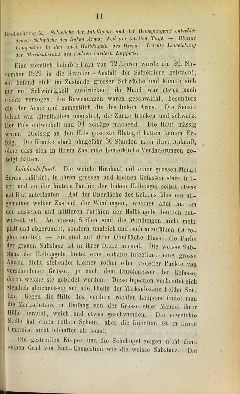 u Beobachtung 2. Schwäche der Intelligenz and der Bewegungen; entschie- denere Schwäche des linken Arms; Tod am zweiten Tage. — Blutige Congestion in den zivei Halbkugeln des Hirns. Leichte Erweichung der Marksubstanz des rechten vordem Lappens. Eine ziemlich beleibte Frau von 72 Jahren wurde am 26. No- vember 1829 in die Kranken - Anstalt der Salpetriere gebracht; sie befand sich im Zustande grosser Schwäche und konnte sich nur mit Schwierigkeit ausdrücken; ihr Mund war etwas nach rechts verzogen; die Bewegungen waren geschwächt, besonders die der Anne und namentlich die des linken Arms. Die Sensi- bilität war allenthalben ungestört, die Zunge trocken und schwarz, i Der Puls entwickelt und 94 Schläge machend. Die Haut mässig warm. Dreissig an den Hals gesetzte Blutegel hatten keinen Er-> folg. Die Kranke starb ohngefähr 30 Stunden nach ihrer Ankunft, ohne dass sich in ihrem Zustande beinerkliche Veränderungen ge- i zeigt hätten. Leichenbefund. Die weiche Hirnhaut mit einer grossen Menge : Serum infiltrirt, in ihren grossen und kleinen Gefässen stark inji- cirt und an der hintern Parthie der linken Halbkugel selbst etwas mit Blut unterlaufen. Auf der Oberfläche des Gehirns blos ein all— i gemeiner welker Zustand der Windungen, welcher aber nur an den äusseren und mittleren Parthien der Halbkugeln deutlich ent- i wickelt ist. An diesen Stellen sind die Windungen nicht mehr platt und abgerundet, sondern ungleich und rauh anzufuhlen (Atro- ; phia senilis). — Sie sind auf ihrer Oberfläche blass; die Farbe der grauen Substanz ist in ihrer Dicke normal. Die weisse Sub- stanz der Halbkugeln bietet eine lebhafte Injeclion, eine grosse Anzahl dicht stehender kleiner rother oder violetter Punkte von verschiedener Grösse, je nach dem Durchmesser der Gefässe durch welche sie gebildet werden. Diese Injection verbreitet sich ziemlich gleichmässig auf alle Theile der Marksubstanz beider Sei- ten. Gegen die Mitte des vordem rechten Lappens findet man die Marksubslanz im Umfang von der Grösse einer Mandel ihrer - Hülle beraubt, weich und etwas geschwunden. Die erweichte Stelle hat einen rothen Schein, aber die Injection ist in ihrem Umkreise nicht lebhafter als sonst. Die gestreiften Körper und die Sehehügel zeigen nicht den- selben Grad von Blut-Congestion wie die weisse Substanz. Die