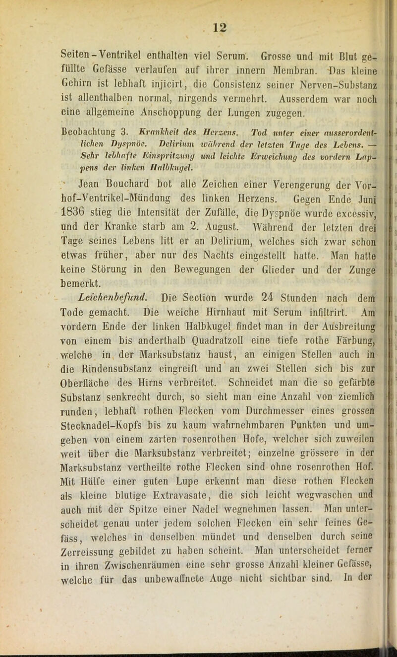 Seiten-Ventrikel enthalten viel Serum. Grosse und mit Blut ge- füllte Gefässe verlaufen auf ihrer innern Membran. T)as kleine Gehirn ist lebhaft injicirt, die Consistenz seiner Nerven-Substanz ist allenthalben normal, nirgends vermehrt. Ausserdem war noch eine allgemeine Anschoppung der Lungen zugegen. Beobachtung 3. Krankheit des Herzens. Tod unter einer ausserordent- j liehen Dyspnoe. Delirium während der letzten Tage des Lehens. — Sehr lebhafte Einspritzung und leichte Erweichung des vordem Lap- : pens der linken Halbkugel. Jean Bouchard bot alle Zeichen einer Verengerung der Vor- höf-Ventrikel-Mündung des linken Herzens. Gegen Ende Juni 1836 stieg die Intensität der Zufälle, die Dyrpnöe wurde excessiv, und der Kranke starb am 2. August. Während der letzten drei Tage seines Lebens litt er an Delirium, welches sich zwar schon etwas früher, aber nur des Nachts eingestellt hatte. Man hatte keine Störung in den Bewegungen der Glieder und der Zunge bemerkt. Leichenbefund. Die Seclion wurde 24 Stunden nach dem ' Tode gemacht. Die weiche Hirnhaut mit Serum infiltrirt. Am i vordem Ende der linken Halbkugel findet man in der Ausbreitung von einem bis anderthalb Quadratzoll eine tiefe rolhe Färbung, ; j welche in der Marksubstanz haust, an einigen Stellen auch in die Rindensubstanz eingreift und an zwei Stellen sich bis zur Oberfläche des Hirns verbreitet. Schneidet man die so gefärbte Substanz senkrecht durch, so sieht man eine Anzahl von ziemlich runden, lebhaft rothen Flecken vom Durchmesser eines grossen Stecknadel-Kopfs bis zu kaum wahrnehmbaren Punkten und um- geben von einem zarten rosenrothen Hofe, welcher sich zuweilen weit über die Marksubstanz verbreitet; einzelne grössere in der Marksubstanz vertheilte rothe Flecken sind ohne rosenrothen Hof. Mit Hülfe einer guten Lupe erkennt man diese rothen Flecken als kleine blutige Extravasate, die sich leicht wegwaschen und auch mit der Spitze einer Nadel wegnehmen lassen. Man unter- scheidet genau unter jedem solchen Flecken ein sehr feines Ge- lass, welches in denselben mündet und denselben durch seine Zerreissung gebildet zu haben scheint. Man unterscheidet ferner in ihren Zwischenräumen eine sehr grosse Anzahl kleiner Gefässe, welche für das unbewaffnete Auge nicht sichtbar sind. In der