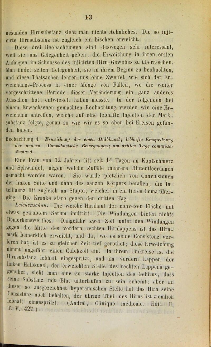 M gesunden Hirnsubstanz sieht man nichts Aehnliches. Die so inji— cirte Hirnsubstanz ist zugleich ein bischen erweicht. Diese drei Beobachtungen sind deswegen sehr interessant, weil sie uns Gelegenheit geben , die Erweichung in ihren ersten Anfängen im Schoosse des injicirten Hirn-Gewebes zu überraschen. Man findet selten Gelegenheit, sie in ihrem Beginn zu beobachten, und diese Thatsachen lehren uns ohne Zweifel, wie sich der Er- weichungs-Process in einer Menge von Fällen, wo die weiter vorgeschrittene Periode dieser Veränderung ein ganz anderes Aussehen bot, entwickelt haben musste. In der folgenden bei einem Erwachsenen gemachten Beobachtung werden wir eine Er- weichung antreffen, welche auf eine lebhafte Injeclion der Mark- substanz folgte, genau so wie wir es so eben bei Greisen gefun- den haben. Beobachtung 4. Erweichung der einen Halbkugel; lebhafte Einspritzung der andern. Commlsiuische Bewegungen; am dritten Tage comatöser Zustand. Eine Frau von 72 Jahren litt seit 14 Tagen an Kopfschmerz und Schwindel, gegen welche Zufälle mehrere Blutentleerungen gemacht worden waren. Sie wurde plötzlich von Convulsionen der linken Seite und dann des ganzen Körpers befallen; die In- telligenz litt zugleich an Stupor, welcher in ein tiefes Coraa über- ging. Die Kranke starb gegen den dritten Tag. Leichenschau. Die weiche Hirnhaut der convexen Fläche mit etwas getrübtem Serum infiltrirt. Die Windungen bieten nichts Bemerkenswerthes. Ohngefähr zwei Zoll unter den Windungen gegen die Milte des vordem rechten Hirnlappens ist das Hirn- mark bemerklich erweicht, und da, wo es seine Consistenz ver- loren hat, ist es zu gleicher Zeit tief geröthel; diese Erweichung nimmt ungefähr einen Cubikzoll ein. In ihrem Umkreise ist die Hirnsubstanz lebhaft eingespritzt, und im vordem Lappen der linken Halbkugel, der erweichten Stelle des rechten Lappens ge- genüber, sieht man eine so starke Injeclion des Gehirns, dass seine Substanz mit Blut unterlaufen zu sein scheint; aber an dieser so ausgezeichnet hyperämischen Stelle hat das Hirn seine Consistenz noch behalten, der übrige Theil des Hirns ist ziemlich lebhaft eingespritzt. (Andral, Clinique medicale. Edit. JI