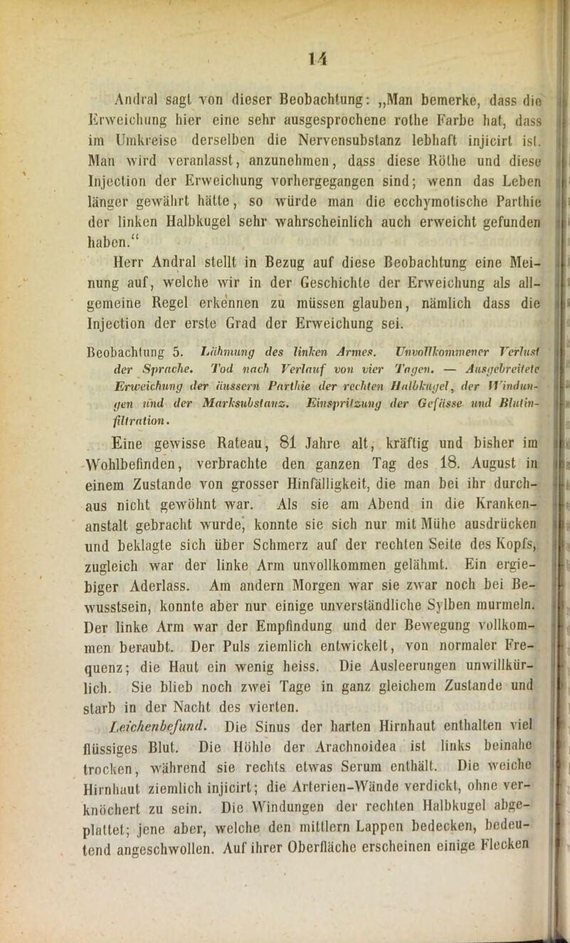 Anrfral sagt von dieser Beobachtung: „Man bemerke, dass die Erweichung hier eine sehr ausgesprochene rollie Farbe hat, dass im Umkreise derselben die Nervensubstanz lebhaft injicirl isl. Man wird veranlasst, anzunehmen, dass diese Röthe und diese Injection der Erweichung vorhergegangen sind; wenn das Leben länger gewährt hätte, so würde man die ecchymotische Parthie der linken Halbkugel sehr wahrscheinlich auch erweicht gefunden haben.“ Herr Andral stellt in Bezug auf diese Beobachtung eine Mei- nung auf, welche wir in der Geschichte der Erweichung als all- gemeine Regel erkennen zu müssen glauben, nämlich dass die Injection der erste Grad der Erweichung sei. Beobachtung 5. Lähmung des Unken Armes. Unvollkommener Verlust der Sprache. Tod nach Verlauf von vier Tagen. — Ausgebreitete Erweichung der iiussern Parthie der rechten Halbkugel, der Windun- gen und der Marksubstanz. Einspritzung der Gefiisse und Blut'In- filtration. Eine gewisse Rateau, 81 Jahre alt, kräftig und bisher im Wohlbefinden, verbrachte den ganzen Tag des 18. August in einem Zustande von grosser Hinfälligkeit, die man bei ihr durch- aus nicht gewöhnt war. Als sie am Abend in die Kranken- anstalt gebracht wurde’ konnte sie sich nur mit Mühe ausdrücken und beklagte sich über Schmerz auf der rechten Seite des Kopfs, zugleich war der linke Arm unvollkommen gelähmt. Ein ergie- biger Aderlass. Am andern Morgen war sie zwar noch bei Be- wusstsein, konnte aber nur einige unverständliche Sylben murmeln. Der linke Arm war der Empfindung und der Bewegung vollkom- men beraubt. Der Puls ziemlich entwickelt, von normaler Fre- quenz; die Haut ein wenig heiss. Die Ausleerungen unwillkür- lich. Sie blieb noch zwei Tage in ganz gleichem Zustande und starb in der Nacht des vierten. Leichenbefund. Die Sinus der harten Hirnhaut enthalten viel flüssiges Blut. Die Höhle der Arachnoidea ist links beinahe trocken, während sie rechts etwas Serum enthält. Die weiche Hirnhaut ziemlich injicirt; die Arterien-Wände verdickt, ohne ver- knöchert zu sein. Die Windungen der rechten Halbkugel abge- plattet; jene aber, welche den mittlern Lappen bedecken, bedeu- tend angeschwollen. Auf ihrer Oberfläche erscheinen einige Flecken