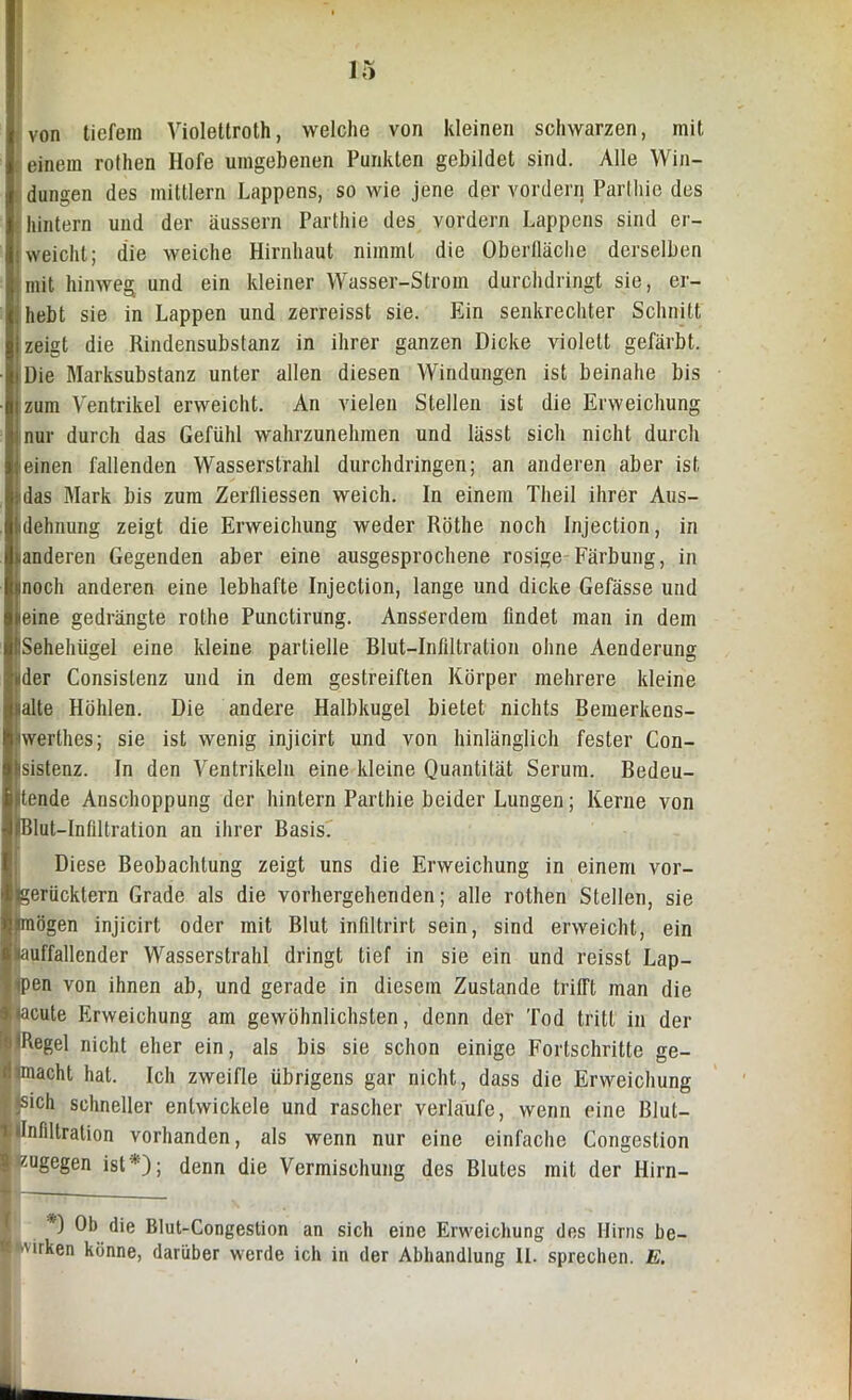 von tiefem Yiolettroth, welche von kleinen schwarzen, mit j einem rothen Hofe umgebenen Punkten gebildet sind. Alle Win- dungen des mittlern Lappens, so wie jene der vordern Parthie des hintern und der äussern Parthie des vordern Lappens sind er- reicht; die weiche Hirnhaut nimmt die Oberfläche derselben mit hinweg und ein kleiner Wasser-Strom durchdringt sie, er- hebt sie in Lappen und zerreisst sie. Ein senkrechter Schnitt zeigt die Rindensubstanz in ihrer ganzen Dicke violett gefärbt, i Die Marksubstanz unter allen diesen Windungen ist beinahe bis zum Ventrikel erweicht. An vielen Stellen ist die Erweichung nur durch das Gefühl wahrzunehmen und lässt sich nicht durch einen fallenden Wasserstrahl durchdringen; an anderen aber ist Mas Mark bis zum Zerfliessen weich. In einem Theil ihrer Aus- dehnung zeigt die Erweichung weder Röthe noch Injection, in «anderen Gegenden aber eine ausgesprochene rosige Färbung, in noch anderen eine lebhafte Injection, lange und dicke Gefässe und eine gedrängte rothe Punctirung. Ansserdem findet man in dem ISehehiigel eine kleine partielle Elut-Infiltration ohne Aenderung der Consislenz und in dem gestreiften Körper mehrere kleine alte Höhlen. Die andere Halbkugel bietet nichts Bemerkens- werthes; sie ist wenig injicirt und von hinlänglich fester Con- sistenz. In den Ventrikeln eine kleine Quantität Serum. Bedeu- tende Anschoppung der hintern Parthie beider Lungen; Kerne von iBlut-Infiltration an ihrer Basis. (Diese Beobachtung zeigt uns die Erweichung in einem vor- erücktern Grade als die vorhergehenden; alle rothen Stellen, sie lögen injicirt oder mit Blut infiltrirt sein, sind erweicht, ein uffallender Wasserstrahl dringt tief in sie ein und reisst Lap- en von ihnen ab, und gerade in diesem Zustande trifft man die cute Erweichung am gewöhnlichsten, denn der Tod tritt in der ‘ßgel nicht eher ein, als bis sie schon einige Fortschritte ge- iacht hat. Ich zweifle übrigens gar nicht, dass die Erweichung iisich schneller entwickele und rascher verlaufe, wenn eine Blul- 1 »Infiltration vorhanden, als wenn nur eine einfache Congestion | zugegen ist*); denn die Vermischung des Blutes mit der Hirn- *) Ob die Blut-Congestion an sich eine Erweichung des Hirns be-