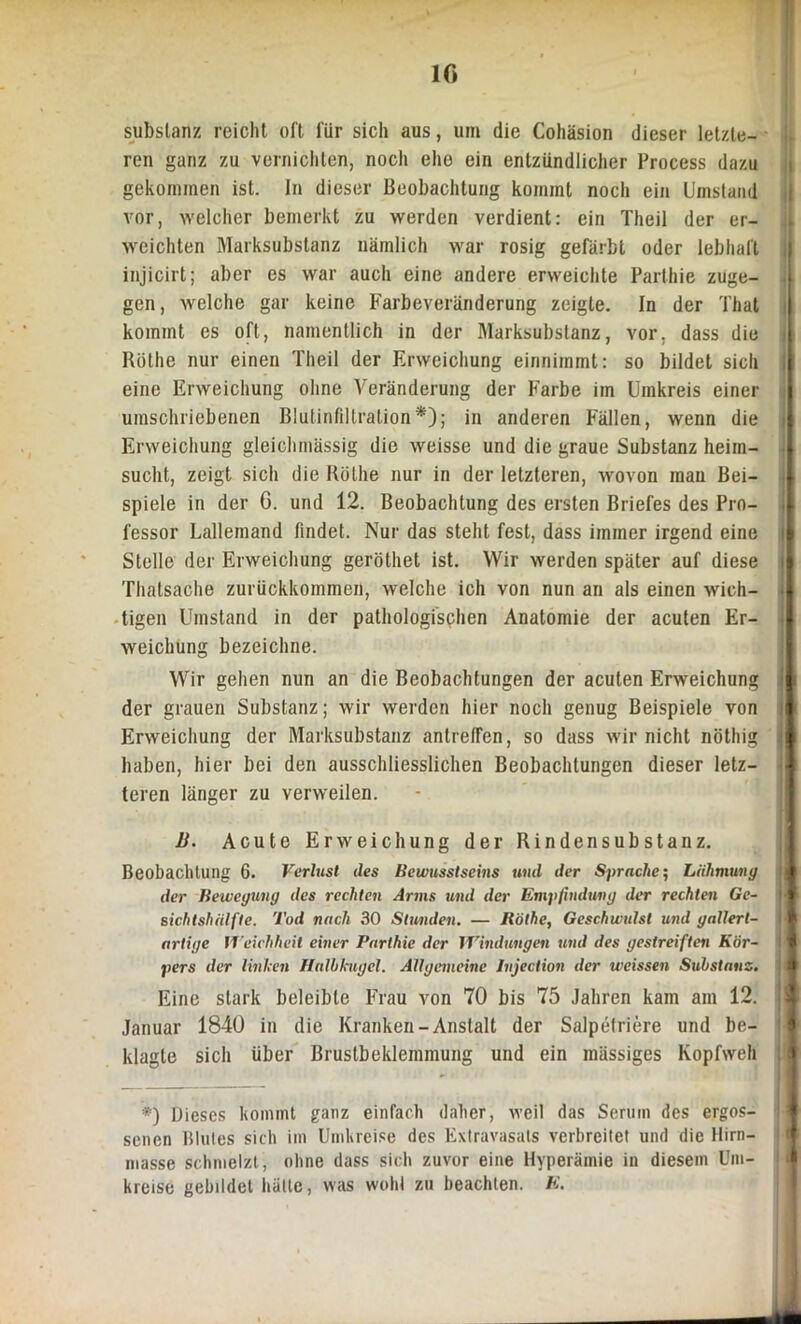 IG subslanz reicht oft für sich aus, um die Cohäsion dieser letzte- ren ganz zu vernichten, noch ehe ein entzündlicher Process dazu gekommen ist. In dieser Beobachtung kommt noch ein Umstand vor, welcher bemerkt zu werden verdient: ein Theil der er- weichten Marksubstanz nämlich war rosig gefärbt oder lebhaft injicirt; aber es war auch eine andere erweichte Parthie zuge- gen, welche gar keine Farbeveränderung zeigte. In der That kommt es oft, namentlich in der Marksubstanz, vor. dass die Rothe nur einen Theil der Erweichung einniinmt: so bildet sich eine Erweichung ohne Veränderung der Farbe im Umkreis einer umschriebenen Blutinfiltration*); in anderen Pallen, wenn die Erweichung gleichmässig die weisse und die graue Substanz heim- sucht, zeigt sich die Rölhe nur in der letzteren, wovon mau Bei- spiele in der G. und 12. Beobachtung des ersten Briefes des Pro- fessor Lallemand findet. Nur das steht fest, dass immer irgend eine Stelle der Erweichung geröthet ist. Wir werden später auf diese Thatsache zurückkommen, welche ich von nun an als einen wich- tigen Umstand in der pathologischen Anatomie der acuten Er- weichung bezeichne. Wir gehen nun an die Beobachtungen der acuten Erweichung der grauen Substanz; wir werden hier noch genug Beispiele von Erweichung der Marksubstanz antreffen, so dass wir nicht nöthig haben, hier bei den ausschliesslichen Beobachtungen dieser letz- teren länger zu verweilen. B. Acute Erweichung der Rindensubstanz. Beobachtung 6. Verlust des Bewusstseins und der Sprache; Lähmung der Bewegung des rechten Arms und der Empfindung der rechten Ge- sichtshälfte. Tod nach 30 Stunden. — Röthe, Geschwulst und gallert- artige Weichheit einer Parthie der Windungen und des gestreiften Kör- pers der Unheil Halbkugel. Allgemeine Jnjection der weissen Substanz. Eine stark beleibte Frau von 70 bis 75 Jahren kam am 12. Januar 1840 in die Kranken-Anstalt der Salpetriere und be- klagte sich über Brustbeklemmung und ein mässiges Kopfweh *) Dieses kommt ganz einfach daher, weil das Serum des ergos- senen Blutes sich im Umkreise des Extravasats verbreitet und die llirn- masse schmelzt, ohne dass sich zuvor eine Hyperämie in diesem Um- kreise gebildet hätte, was wohl zu beachten. E.