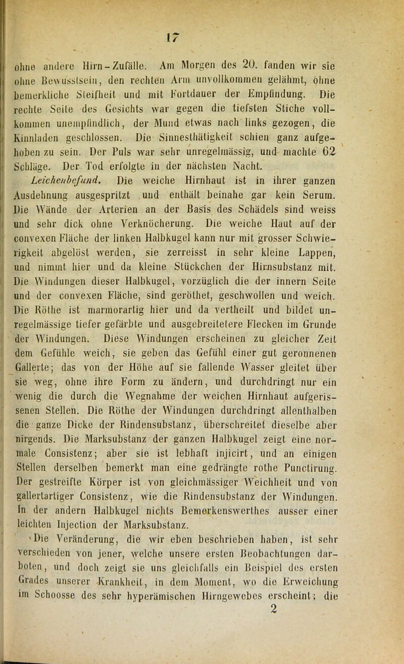 ohne andere Hirn-Zufälle. Am Morgen des 20. fanden wir sie ohne Bewusstsein, den rechten Arm unvollkommen gelähmt, ohne bemerkliche Steifheit und mit Fortdauer der Empfindung. Die rechte Seile des Gesichts war gegen die tiefsten Stiche voll- kommen unempfindlich, der Mund etwas nach links gezogen, die Kinnladen geschlossen. Die Sinnesthätigkeit schien ganz aufge- hoben zu sein. Der Puls war sehr unregelmässig, und machte 62 Schläge. Der Tod erfolgte in der nächsten Nacht. Leichenbefund. Die weiche Hirnhaut ist in ihrer ganzen Ausdehnung ausgespritzt und enthält beinahe gar kein Serum. Die Wände der Arterien an der Basis des Schädels sind weiss und sehr dick ohne Verknöcherung. Die weiche Haut auf der convexen Fläche der linken Halbkugel kann nur mit grosser Schwie- rigkeit abgelöst werden, sie zerreisst in sehr kleine Lappen, und nimmt hier und da kleine Stückchen der Himsubstanz mit. Die Windungen dieser Halbkugel, vorzüglich die der innern Seite und der convexen Fläche, sind geröthet, geschwollen und weich. Die Röthe ist marmorartig hier und da vertheilt und bildet un- regelmässige tiefer gefärbte und ausgebreitetere Flecken im Grunde der Windungen. Diese Windungen erscheinen zu gleicher Zeit dem Gefühle weich, sie geben das Gefühl einer gut geronnenen Gallerte; das von der Höhe auf sie fallende AVasser gleitet über sie weg, ohne ihre Form zu ändern, und durchdringt nur ein wenig die durch die Wegnahme der weichen Hirnhaut aufgeris- senen Stellen. Die Röthe der Windungen durchdringt allenthalben die ganze Dicke der Rindensubslanz, überschreitet dieselbe aber nirgends. Die Marksubstanz der ganzen Halbkugel zeigt eine nor- male Consistenz; aber sie ist lebhaft injicirt, und an einigen Stellen derselben bemerkt man eine gedrängte rothe Punctirung. Der gestreifte Körper ist von gleichmässiger Weichheit und von gallertartiger Consistenz, wie die Rindensubslanz der Windungen. In der andern Halbkugel nichts Bemerkenswerthes ausser einer leichten Injection der Marksubstanz. 'Die Veränderung, die wir eben beschrieben haben, ist sehr verschieden von jener, welche unsere ersten Beobachtungen dar- boten, und doch zeigt sie uns gleichfalls ein Beispiel des ersten Grades unserer Krankheit, in dem Moment, wo die Erweichung im Schoosse des sehr hyperämisehen Hirngewebes erscheint; die 2