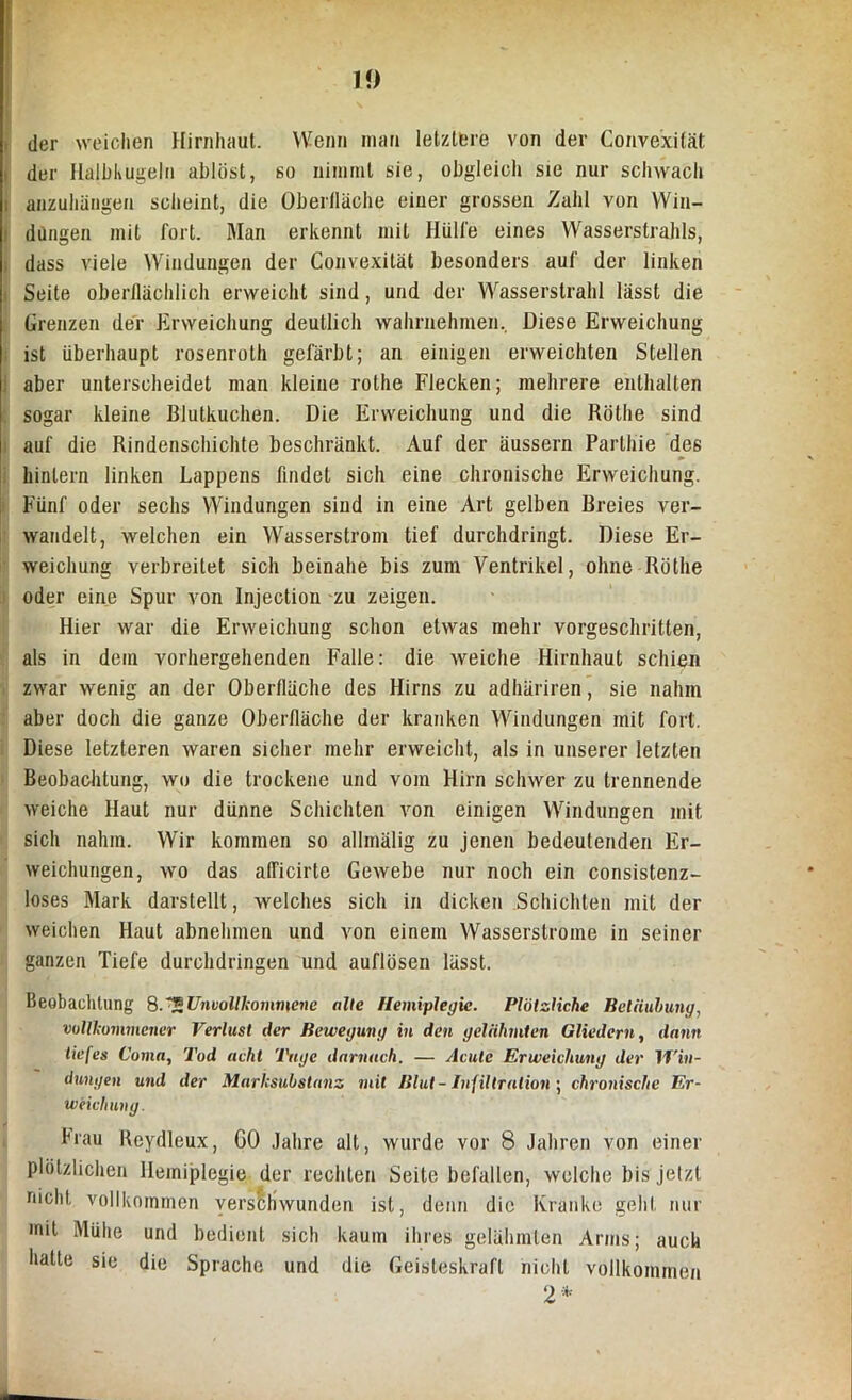 10 der weichen Hirnhaut. Wenn man letztere von der Conve'xifät der Halbkugeln ablöst, so nimmt sie, obgleich sie nur schwach i anzuhängen scheint, die Oberfläche einer grossen Zahl von Win- dungen mit fort. Man erkennt mit Hülfe eines Wasserstrahls, dass viele Windungen der Convexität besonders auf der linken Seite oberflächlich erweicht sind, und der Wasserstrahl lässt die Grenzen der Erweichung deutlich wahrnehmen. Diese Erweichung ist überhaupt rosenroth gefärbt; an einigen erweichten Stellen aber unterscheidet man kleine rothe Flecken; mehrere enthalten sogar kleine Blutkuchen. Die Erweichung und die Röthe sind auf die Rindenschichte beschränkt. Auf der äussern Parthie des hinlern linken Lappens findet sich eine chronische Erweichung. Fünf oder sechs Windungen sind in eine Art gelben Breies ver- wandelt, welchen ein Wasserstrom tief durchdringt. Diese Er- weichung verbreitet sich beinahe bis zum Ventrikel, ohne Röthe oder eine Spur von Injection zu zeigen. Hier war die Erweichung schon etwas mehr vorgeschritten, als in dem vorhergehenden Falle: die weiche Hirnhaut schien zwar wenig an der Oberfläche des Hirns zu adhäriren, sie nahm aber doch die ganze Oberfläche der kranken Windungen mit fort. Diese letzteren waren sicher mehr erweicht, als in unserer letzten Beobachtung, wo die trockene und vom Hirn schwer zu trennende weiche Haut nur dünne Schichten von einigen Windungen mit sich nahm. Wir kommen so allmälig zu jenen bedeutenden Er- weichungen, wo das alTicirte Gewebe nur noch ein consistenz- loses Mark darstellt, welches sich in dicken Schichten mit der weichen Haut abnehmen und von einem Wasserstrome in seiner ganzen Tiefe durchdringen und auflüsen lässt. Beobachtung 8.*5Unvollkommene alte Hemiplegie. Plötzliche Betäubung, vollkommener Verlust der Bewegung in den gelähmten Gliedern, darin tiefes Coma, Tod acht Tage darnach. — Acute Erweichung der Win- dungen und der Marksubstanz mit Blut- Infiltration; chronische Er- weichung. brau Reydleux, GO Jahre alt, wurde vor 8 Jahren von einer plötzlichen Hemiplegie der rechten Seite befallen, welche bis jetzt nicht vollkommen verschwunden ist, denn die Kranke geht nur mit Mühe und bedient sich kaum ihres gelähmten Arms; auch hatte sie die Sprache und die Geisteskraft nicht vollkommen 2*