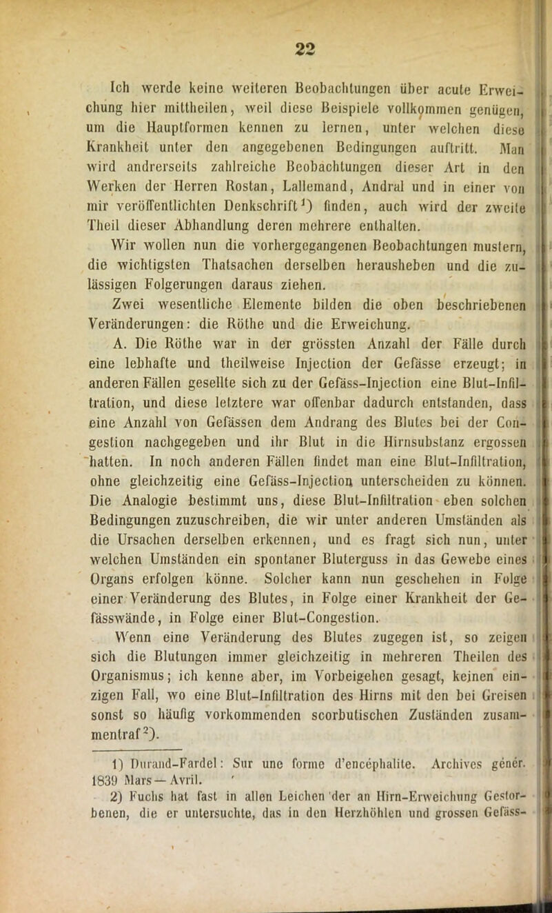 Ich werde keine weiteren Beobachtungen über acute Erwei- chung hier milthcilen, weil diese Beispiele vollkommen genügen, um die Hauptformen kennen zu lernen, unter welchen diese Krankheit unter den angegebenen Bedingungen auftritt. Man wird andrerseits zahlreiche Beobachtungen dieser Art in den Werken der Herren Rostan, Lallemand, Andral und in einer von mir veröffentlichten DenkschriftJ) finden, auch wird der zweite Theil dieser Abhandlung deren mehrere enthalten. Wir wollen nun die vorhergegangenen Beobachtungen mustern, die wichtigsten Thatsachen derselben herausheben und die zu- lässigen Folgerungen daraus ziehen. Zwei wesentliche Elemente bilden die oben beschriebenen Veränderungen: die Rüllie und die Erweichung. A. Die Röthe war in der grössten Anzahl der Fälle durch eine lebhafte und theilweise Injection der Gefässe erzeugt; in anderen Fällen gesellte sich zu der Gefäss-Injection eine Blut—Infil- tration, und diese letztere war offenbar dadurch entstanden, dass eine Anzahl von Gefässen dem Andrang des Blutes bei der Con- gestion nachgegeben und ihr Blut in die Hirnsubstanz ergossen hatten. In noch anderen Fällen findet man eine Blut-Infiltration, ohne gleichzeitig eine Gefäss-Injection unterscheiden zu können. Die Analogie bestimmt uns, diese Blut—Infiltration eben solchen Bedingungen zuzuschreiben, die wir unter anderen Umständen als j die Ursachen derselben erkennen, und es fragt sich nun, unter welchen Umständen ein spontaner Bluterguss in das Gewebe eines Organs erfolgen könne. Solcher kann nun geschehen in Folge einer Veränderung des Blutes, in Folge einer Krankheit der Ge- fässwände, in Folge einer Blut-Congestion. Wenn eine Veränderung des Blutes zugegen ist, so zeigen sich die Blutungen immer gleichzeitig in mehreren Theilen des I Organismus; ich kenne aber, im Vorbeigehen gesagt, keinen ein- i zigen Fall, wo eine Blut-Infiltration des Hirns mit den bei Greisen sonst so häufig vorkommenden scorbutischen Zusländen zusam- mentraf2). 1) Durand-Fardel: Sur une forme d’encephalite. Archives gencr. j 1839 Mars—Avril. 2) Fuchs hat fast in allen Leichen der an Hirn-Erweichung Gestor- benen, die er untersuchte, das in den Herzhöhlen und grossen Gefäss-