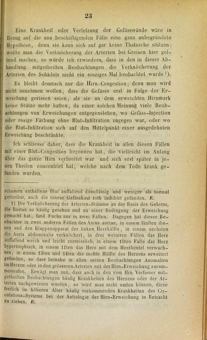 Eine Krankheit oder Verletzung der Gefässwände wäre in i Bezug auf die uns beschäftigenden Fälle eine ganz unbegründete ; Hypothese, denn sie kann sich auf gar keine Thatsache stützen: wollte man die Verknöcherung der Arterien bei Greisen hier gel- tend machen, so würde ich erwiedern, dass in den in dieser Ab- i haudlung mitgetheilten Beobachtungen die Verknöcherung der i Arterien des Schädels nicht ein einziges Mal beobachtet wurde *). Es bleibt demnach nur die Hirn-Congestion; denn man wird nicht annehmen wollen, dass die Gefässe erst in Folge der Er- weichung gerissen seien, als sie an dem erweichten Hirnmark keine Stütze mehr hatten, da einer solchen Meinung viele Beob- | achtungen von Erweichungen entgegenslehen, wo Gefäss-Injection oder rosige Färbung ohne Blut-Infiltration zugegen war, oder wo die Blut-Infiltration sich auf den Mittelpunkt-einer ausgedehnten Erweichung beschränkte. Ich schliesse daher, dass die Krankheit in allen diesen Fällen mit einer Blut-Congestion begonnen hat, die vielleicht im Anfang über das ganze Hirn verbreitet war und sich erst später in je- nen Theilen concentrirt hat, welche nach dem Tode krank ge- funden wurden. \ Stämmen enthaltene Blut auffallend dünnflüssig und weniger als normal gerinnbar, auch die innere Gefässhaut roth iinbibirt gefunden. E. 1) Die Verknöcherung der Arterien-Stämme an der Basis des Gehirns, die Rostan so häufig gesehen und zu einer Bedingung der Erweichung gemacht hat, fand Fuchs nur in zwei Fällen. Dagegen hat dieser Be- obachter in zwei anderen Fällen den Arcus aortae, in einem fünften die- sen und den Klappenapparat der linkem Herzhälfte, in einem sechsten die Aorta abdominalis verknöchert, in drei weiteren Fällen das Herz aullallend weich und leicht zerreisslich, in einem lOten Falle das Herz hypertrophisch, in einem Ulen das Herz mit dem Herzbeutel verwach- sen , in einem 13len und 14len die rechte Hälfte des Herzens erweitert gelunden, so dass- beinahe in allen seinen Beobachtungen Anomalien im Herzen oder in den grösseren Arterien mit der Hirn-Erweichung zusam- mentrafen. Erwägt man nun, dass auch in den vom Ilrn. Verfasser mit- getheilten Beobachtungen häufig Krankheiten des Herzens oder der Ar- terien nachgewiesen wurden, so wird man nicht umhin können, diese freilich im höheren Alter häufig vorkommenden Krankheiten des Gir— culations-Systems bei der Aetiologie der Hirn-Erweichung in Betracht zu ziehen. E.
