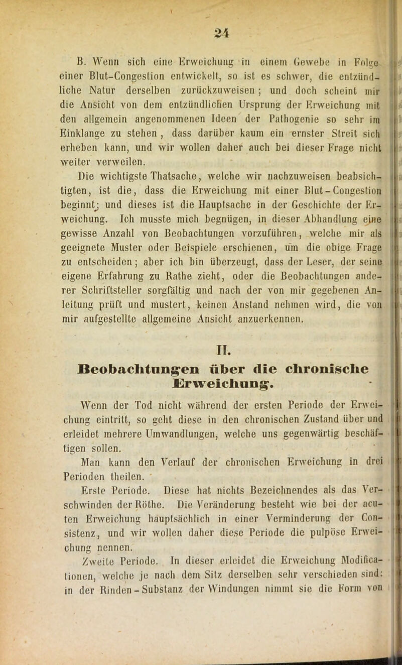 B. Wenn sich eine Erweichung in einem Gewebe in Folge einer Blut-Congeslinn entwickelt, so ist es schwer, die entzünd- liche Natur derselben zurückzuweisen ; und doch scheint mir die Ansicht von dem entzündlichen Ursprung der Erweichung mit den allgemein angenommenen Ideen der Pathogenie so sehr im Einklänge zu stehen , dass darüber kaum ein ernster Streit sich erheben kann, und wir wollen daher auch bei dieser Frage nicht weiter verweilen. Die wichtigste Thatsache, welche wir nachzuweisen beabsich- tigten, ist die, dass die Erweichung mit einer Blut-Congestion beginnt^ und dieses ist die Hauptsache in der Geschichte der Er- weichung. Ich musste mich begnügen, in dieser Abhandlung ejne gewisse Anzahl von Beobachtungen vorzuführen, welche mir als I geeignete Muster oder Beispiele erschienen, um die obige Frage zu entscheiden; aber ich bin überzeugt, dass der Leser, der seine 1 eigene Erfahrung zu Rathe zieht, oder die Beobachtungen ande- v rer Schriftsteller sorgfältig und nach der von mir gegebenen An- u leitung prüft und mustert, keinen Anstand nehmen wird, die von mir aufgestellte allgemeine Ansicht anzuerkennen. TI. Beobachtungen über die chronische Erweichung. Wenn der Tod nicht während der ersten Periode der Erwei- chung einlrilt, so geht diese in den chronischen Zustand über und erleidet mehrere Umwandlungen, welche uns gegenwärtig beschäf- tigen sollen. Man kann den Verlauf der chronischen Erweichung in drei Perioden (heilen. Erste Periode. Diese hat nichts Bezeichnendes als das Ver- schwinden der Röthe. Die Veränderung besteht wie bei der acu- ten Erweichung hauptsächlich in einer Verminderung der Con- sistenz, und wir wollen daher diese Periode die pulpöse Erwei- chung nennen. Zweite Periode. In dieser erleidet die Erweichung Modifica- Iinnen, welche je nach dem Silz derselben sehr verschieden sind: in der Rinden-Substanz der Windungen nimmt sie die Form von