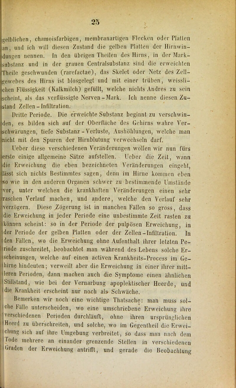gelblichen, chamoisfarbigen, inembranarligen Flecken oder Platten an, und ich will diesen Zustand die gelben Platten der Hirnwin- dungen nennen. In den übrigen Theilen des Hirns, in der Mark- substanz und in der grauen Centralsubstariz sind die erweichten Theile geschwunden (rarefactae), das Skelet oder Netz des Zell- gewebes des Hirns ist blosgelegt und mit einer trüben, weissli- chen Flüssigkeit (Kalkmilch) gefüllt, welche nichts Andres zu sein Ischeint, als das verflüssigte Nerven-Mark. Ich nenne diesen Zu- stand Zellen-Infiltration. Dritte Periode. Die erweichte Substanz beginnt zu verschwin- den, es bilden sich auf der Oberfläche des Gehirns wahre Ver- schwärungen, tiefe Substanz - Verluste, Aushöhlungen, welche man laicht mit den Spuren der Hirnblutung verwechseln darf. IUeber diese verschiedenen Veränderungen wollen wir nun fürs erste einige allgemeine Sätze aufstellen, lieber die Zeit, wann die Erweichung die eben bezeichnten Veränderungen eingeht, lässt sich nichts Bestimmtes sagen, denn im Hirne kommen eben so wie in den anderen Organen schwer zu bestimmende Umstände vor, unter welchen die krankhaften Veränderungen einen sehr traschen Verlauf machen, und andere, welche den Verlauf sehr «verzögern. Diese ^Zögerung ist in manchen Fällen so gross, dass idie Erweichung in jeder Periode eine unbestimmte Zeit rasten zu ikönnen scheint: so in der Periode der pulpösen Erweichung, in der Periode der gelben Platten oder der Zellen-Infiltration. In 1 den Fällen, wo die Erweichung ohne Aufenthalt ihrer letzten Pe- I riode zuschreitet, beobachtet man während des Lebens solche Er- scheinungen, welche auf einen activen Krankheits-Process im Ge- ithirne hindeuten; verweilt aber die Erweichung in einer ihrer min- deren Perioden, dann machen auch die Symptome einen ähnlichen Stillstand, wie bei der Vernarbung apoplektischer Heerde, und !die Krankheit erscheint nur noch als- Schwäche. Bemerken wir noch eine wichtige Thatsache: man muss sol- che Fälle unterscheiden, wo eine umschriebene Erweichung ihre verschiedenen Perioden durchläuft, ohne ihren ursprünglichen i 'Heerd zu überschreiten, und solche, wo im Gegenlheil die Erwei- 1 cluing sich aur ihre Umgebung verbreitet, so dass man nach dem lode mehrere an einander grenzende Stellen in verschiedenen Graden der Erweichung antrifft, und gerade die Beobachtung