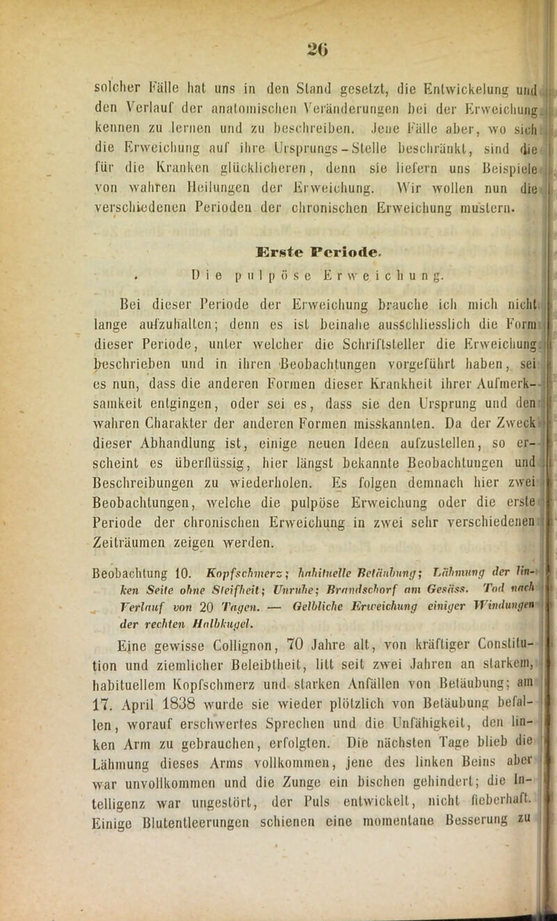 20 solcher Fälle hat uns in den Stand gesetzt, die Entwickelung und j den Verlauf der anatomischen Veränderungen hei der Erweichung, j kennen zu lernen und zu beschreiben. Jene Fälle aber, wo sich I die Erweichung auf ihre Ursprungs-Stelle beschränkt, sind die 1 für die Kranken glücklicheren, denn sie liefern uns Beispiele von wahren Heilungen der Erweichung. Wir wollen nun die verschiedenen Perioden der chronischen Erweichung mustern. Krsfe B’criode. . Die pul p öse E r w e i c li u n g. Bei dieser Periode der Erweichung brauche ich mich nicht lange aufzuhallen; denn es ist beinahe ausschliesslich die Form dieser Periode, unter welcher die Schriftsteller die Erweichung ;i beschrieben und in ihren Beobachtungen vorgeführt haben, sei es nun, dass die anderen Formen dieser Krankheit ihrer Aufmerk-- samkeit entgingen, oder sei es, dass sie den Ursprung und den wahren Charakter der anderen Formen misskannten. Da der Zweck dieser Abhandlung ist, einige neuen Ideen aufzustellen, so er- scheint es überflüssig, hier längst bekannte Beobachtungen und I Beschreibungen zu wiederholen. Es folgen demnach hier zwei k Beobachtungen, welche die pulpöse Erweichung oder die erste r Periode der chronischen Erweichung in zwei sehr verschiedenen -l Zeiträumen zeigen werden. Beobachtung 10. Kopfschmerz; habituelle Betäubung; Lähmung der Un- ken Seile ohne Steifheit; Unruhe; Brandschorf nm Gesäss. Tod nach Verlauf von 20 Tagen. — Gelbliche Erweichung einiger Windungen der rechten Halbkugel. Eine gewisse Collignon, 70 Jahre alt, von kräftiger Constitu- tion und ziemlicher Beleibtheit, litt seit zwei Jahren an starkem, habituellem Kopfschmerz und starken Anfällen von Betäubung; am 17. April 1838 wurde sie wieder plötzlich von Betäubung befal- ; len, worauf erschwertes Sprechen und die Unfähigkeit, den lin- ken Arm zu gebrauchen, erfolgten. Die nächsten Tage blieb die Lähmung dieses Arms vollkommen, jene des linken Beins aber war unvollkommen und die Zunge ein bischen gehindert; die In- telligenz war ungestört, der Puls entwickelt, nicht lieberhaft. Einige Blutentleerungen schienen eine momentane Besserung zu