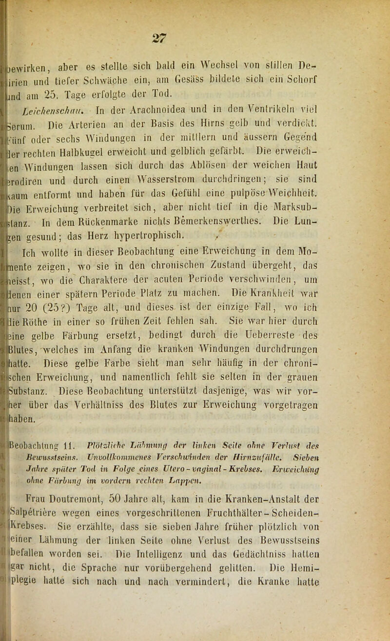 jewirken, aber es stellte sich bald ein Wechsel von stillen De- lirien und tiefer Schwäche ein, am Gesäss bildete sich ein Schorf und am 25. Tage erfolgte der Tod. Leichenschau. In der Arachnoidea und in den Ventrikeln viel Serum. Die Arterien an der Basis des Hirns gelb und verdickt. [Minf oder sechs Windungen in der mitllern und äussern Gegend ler rechten Halbkugel erweicht und gelblich gefärbt. Die erweich- en Windungen lassen sich durch das Ablösen der weichen Haut erodiren und durch einen Wasserstrom durchdringen; sie sind kaum entformt und haben für das Gefühl eine pulpöse Weichheit. Die Erweichung verbreitet sich, aber nicht lief in die Marksub- ;lanz. In dem Bückenmarke nichts Bemerkenswerthes. Die Lun- gen gesund; das Herz hypertrophisch. Ich wollte in dieser Beobachtung eine Erweichung in dem Mo- nente zeigen, wo sie in den chronischen Zustand übergeht, das neisst, wo die Charaktere der acuten Periode verschwinden, um Uenen einer spätem Periode Platz zu machen. Die Krankheit war nur 20 (25?) Tage alt, und dieses ist der einzige Fall, wo ich iliie Bölhe in einer so frühen Zeit fehlen sah. Sie war hier durch eine gelbe Färbung ersetzt, bedingt durch die Ueberresfe des Blutes, welches im Anfang die kranken Windungen durchdrungen glatte. Diese gelbe Farbe sieht man sehr häufig in der chroni- schen Erweichung, und namentlich fehlt sie selten in der grauen •Substanz. Diese Beobachtung unterstützt dasjenige, was wir vor- der über das Verhältniss des Blutes zur Erweichung vorgetragen haben. § (Beobachtung 11. Plötzliche Lähmung clor linken Seite ohne Verlust des Bewusstseins. Unvollkommenes Verschwinden der Hirnzufälle. Sieben Jahre später Tod in Folge eines Utero-vaginal - Krebses. Erweichung ohne Färbung im vordem rechten Lappen. Frau Doutremonl, 50 Jahre all, kam in die Kranken-Anstalt der $ Salpelriere wegen eines vorgeschrittenen Fruchthälter-Scheiden- K «Krebses. Sie erzählte, dass sie sieben Jahre früher plötzlich von Sjjeiner Lähmung der linken Seite ohne Verlust des Bewusstseins fl befallen worden sei. Die Intelligenz und das Gedächlniss hatten fl gar nicht, die Sprache nur vorübergehend gelitten. Die Heini- hlplegie hatte sich nach und nach vermindert, die Kranke hatte