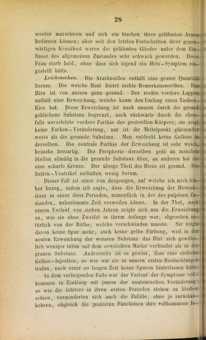 wieder marscliiren und sich ein bischen ihres gelähmten Armes bedienen können; aber seil den letzten Fortschritten ihrer gegen- wärtigen Krankheit waren die gelähmten Glieder unter dem Ein- llusse des allgemeinen Zustandes sehr schwach geworden. Diese ! Frau starb bald, ohne dass sich irgend ein Hirn-Symptom ein- gestellt hätte. Leichenschau. Die Arachnoidoa enthält eine grosse Quantität I Serum. Die weiche Haut bietet nichts Bemerkeiiswerthes. Das i Hirn ist von aussen ganz gesund. Der rechte vordere Lappen enthält eine Erweichung, welche kaum den Umfang eines Tauben- Eies hat. Diese Erweichung ist nach aussen durch die gesund gebliebene Substanz begrenzt, nach rückwärts durch die eben- falls unverletzte vordere Parthie des gestreiften Körpers; sie zeigt. | keine Farben - Veränderung, nur ist ihr Mittelpunkt glänzender \ weiss als die gesunde Substanz. Man entdeckt keine Gefässe in i derselben. Die centrale Parthie der Erweichung ist sehr weich, i beinahe breiartig. Die Peripherie derselben geht an manchen ■ Stellen allmälig in die gesunde Substanz über, an anderen hat sie eine scharfe Grenze. Der übrige Theil des Hirns ist gesund. Die I Seiten-Ventrikel enthalten wenig Serum. Dieser Fall ist einer von denjenigen, auf welche ich mich frü- i her bezog, indem ich sagte, dass die Erweichung der Hirnsub- i stanz in einer ihrer Perioden, namentlich in der des pulpösen Zu- ' Standes, unbestimmte Zeit verweilen könne. In der Thal, nach ; einem Verlauf von sieben Jahren zeigte sich uns die Erweichung i so, wie sie ohne Zweifel in ihrem Anfänge war, abgesehen na- I türlich von der Rölhe, welche verschwinden musste. Sie zeigte j davon keine Spur mehr, auch keine gelbe Färbung, weil in der I acuten Erweichung der weissen Substanz das Blut sich gewöhn- I lieh weniger intim mit dem erweichten Marke verbindet als in der I grauen Substanz. Andrerseits ist es gewiss, dass eine einfache i Gefäss - Injection, so wie wir sie in unsern ersten Beobachtungen 1 trafen, nach einer so langen Zeit keine Spuren hinterlassen hätte. I In dem vorliegenden Falle war der Verlauf der Symptome voll- I kommen in Einklang mit jenem der anatomischen Veränderung: so wie die letztere in ihren ersten Perioden stehen zu bleiben | schien, verminderten sich auch die Zufälle, ohne je zuriiekzu- J kehren, obgleich die gestörten Functionen ihre vollkommene ln- J