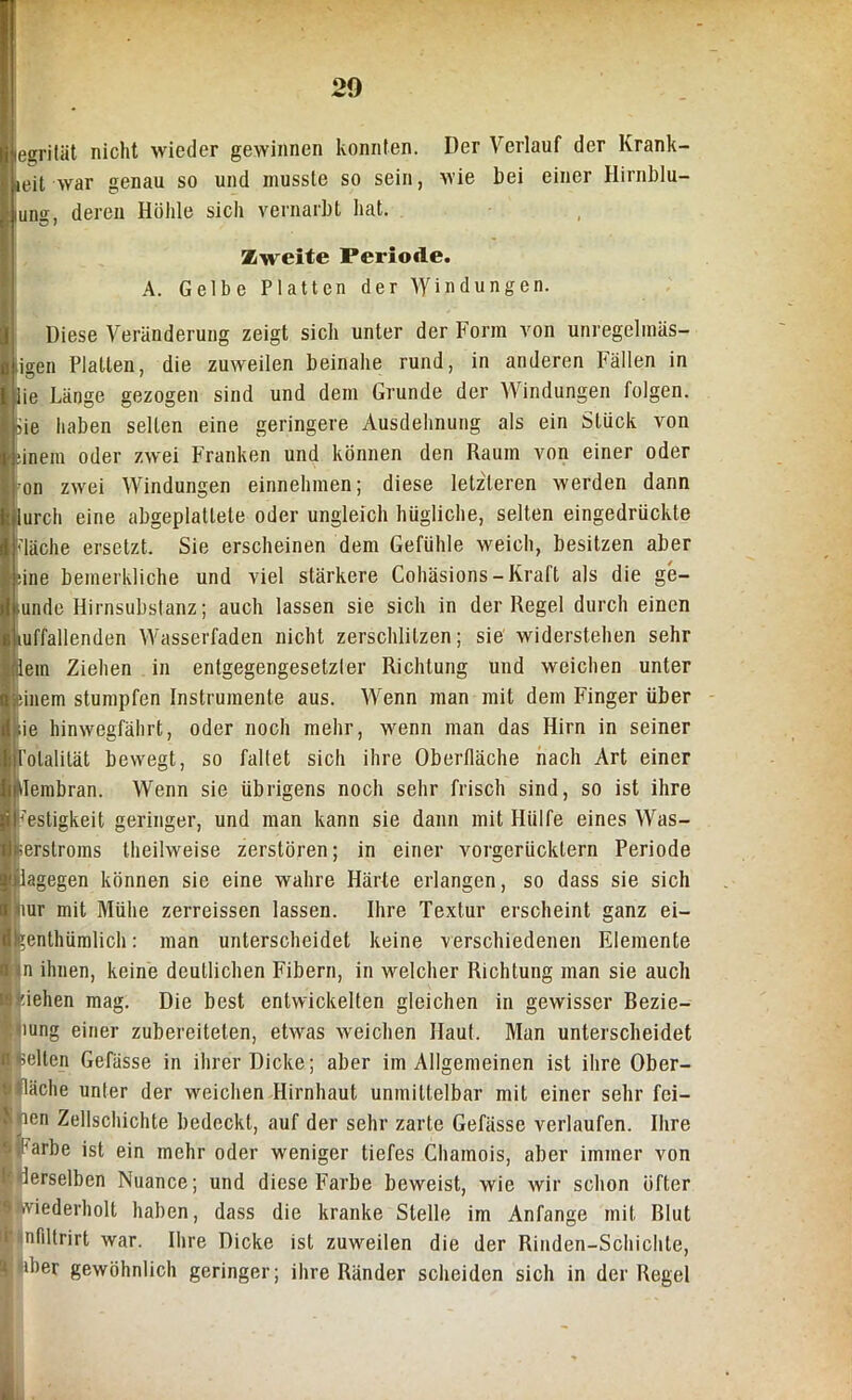 |es?ritiit nicht wieder gewinnen konnten. Der Verlauf der Krank- ieit war genau so und musste so sein, wie bei einer Hirnblu- ung, deren Höhle sich vernarbt hat. Zweite Periode. A. Gelbe Platten der Windungen. Diese Veränderung zeigt sich unter der Form von unregelmäs- igen Platten, die zuweilen beinahe rund, in anderen Fällen in iie Länge gezogen sind und dein Grunde der Windungen folgen. Sie haben selten eine geringere Ausdehnung als ein Stück von ■inem oder zwei Franken und können den Raum von einer oder on zwei Windungen einnehmen; diese letzteren werden dann urcli eine abgeplattete oder ungleich hügliche, selten eingedrückte läche ersetzt. Sie erscheinen dem Gefühle weich, besitzen aber flne bemerkliche und viel stärkere Cohäsions-Kraft als die ge- sunde Hirnsubstanz; auch lassen sie sich in der Regel durch einen anfallenden Wasserfaden nicht zerschlitzen; sie widerstehen sehr lern Ziehen in entgegengesetzler Richtung und weichen unter :inem stumpfen Instrumente aus. Wenn man mit dem Finger über sie hinwegfährt, oder noch mehr, wenn man das Hirn in seiner Totalität bewegt, so fallet sich ihre Oberfläche nach Art einer Membran. Wenn sie übrigens noch sehr frisch sind, so ist ihre Festigkeit geringer, und man kann sie dann mit Hülfe eines Was- serstroms theilweise zerstören; in einer vorgerücktem Periode dagegen können sie eine wahre Härte erlangen, so dass sie sich mr mit Mühe zerreissen lassen. Ihre Textur erscheint ganz ei- ^enthümlich: man unterscheidet keine verschiedenen Elemente in ihnen, keine deutlichen Fibern, in welcher Richtung man sie auch flehen mag. Die best entwickelten gleichen in gewisser Bezie- lung einer zubereiteten, etwas weichen Haut. Man unterscheidet feelten Gefässe in ihrer Dicke; aber im Allgemeinen ist ihre Ober- fläche unter der weichen Hirnhaut unmittelbar mit einer sehr fei— men Zellschichte bedeckt, auf der sehr zarte Gefässe verlaufen. Ihre i Larbe ist ein mehr oder weniger tiefes Chamois, aber immer von ' derselben Nuance; und diese Farbe beweist, wie wir schon öfter wiederholt haben, dass die kranke Stelle im Anfänge mit Blut lünfiltrirt war. Ihre Dicke ist zuweilen die der Rinden-Schichte, puber gewöhnlich geringer; ihre Ränder scheiden sich in der Regel