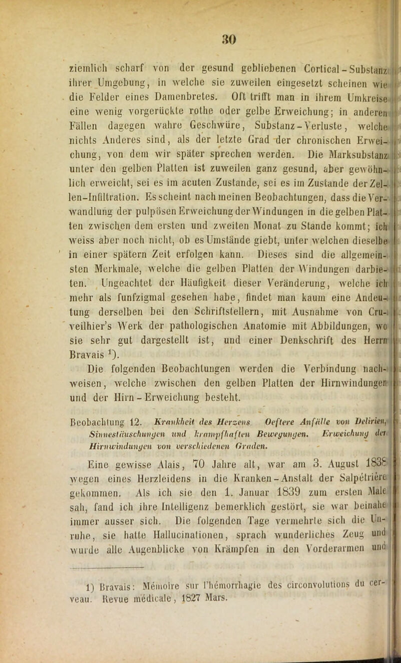 ziemlich scharf von der gesund gebliebenen Cortical - Substanz || ihrer Umgebung, in welche sie zuweilen eingesetzt scheinen wie \ die Felder eines Damenbretes. Oft trifft man in ihrem Umkreise ii eine wenig vorgerückte rothe oder gelbe Erweichung; in anderen Fällen dagegen wahre Geschwüre, Substanz- Verluste, welche I; nichts Anderes sind, als der letzte Grad der chronischen Erwei- i chung, von dem wir später sprechen werden. Die Marksubstanz I unter den gelben Platten ist zuweilen ganz gesund, aber gewöhn- lich erweicht, sei es im acuten Zustande, sei es im Zustande derZel- len—Infiltration. Es scheint nach meinen Beobachtungen, dass die Ver- wandlung der pulpösen Erweichung der Windungen in die gelben Plat- ten zwischen dem ersten und zweiten Monat zu Stande kommt; ich weiss aber noch nicht, ob es Umstände giebt, unter welchen dieselbe in einer spätem Zeit erfolgen kann. Dieses sind die allgemein- : sten Merkmale, welche die gelben Platten der Windungen darbie- ten. Ungeachtet der Häufigkeit dieser Veränderung, welche ich mehr als funfziginal gesehen habe, findet man kaum eine Andeu- tung derselben bei den Schriftstellern, mit Ausnahme von Cru-, II veilhier’s Werk der pathologischen Anatomie mit Abbildungen, wo sie sehr gut dargestellt ist, und einer Denkschrift des Herrn Bravais 1). Die folgenden Beobachtungen werden die Verbindung nach- j weisen, welche zwischen den gelben Platten der Hirnwindungen i und der Hirn - Erweichung besteht. | Beobachtung 12. Kravkhcii des Herzens Oeftere Anfälle von Delirien, i Sinnestäuschungen und krampfhaften Bewegungen. Erweichung der Hirnwindungen von verschiedenen Graden. Eine gewisse Alais, 70 Jahre alt, war am 3. August 1838-1 wegen eines Herzleidens in die Kranken-Anstalt der Salpetriere gekommen. Als ich sie den 1. Januar 1839 zum ersten Male sah, fand ich ihre Intelligenz bemerklich gestört, sie war beinahe 1 immer ausser sich. Die folgenden Tage vermehrte sich die Un- ruhe, sie hatte Hallucinationen, sprach wunderliches Zeug um! wurde alle Augenblicke von Krämpfen in den Vorderarmen uno i 1) Bravais: Memoire sur I’hemorrliagie des circonvolutions du cer- veau. Revue inedieale , 1827 Mars.