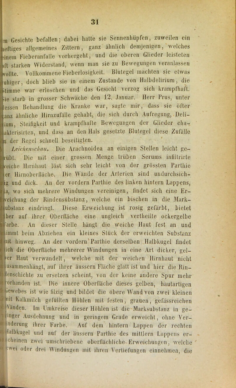 m Gesichte befallen; dabei halte sie Sennenhüpfen, zuweilen ein Heftiges allgemeines Zittern, ganz ähnlich demjenigen, welches ■inem Fieberanfalle vorhergeht, und die oberen Glieder leisteten »ft starken Widerstand, wenn man sie zu Bewegungen veranlassen rollte. Vollkommene Fieberlosigkeit. Blutegel machten sie etwas uhiger, doch blieb sie in einem Zustande von Halbdelirium, die Stimme war erloschen und das Gesicht verzog sich krampfhaft. Sie starb in grosser Schwäche den 12. Januar. Herr Prus, unter lessen Behandlung die Kranke war, sagte mir, dass sie öfter tanz ähnliche Hirnzufälle gehabt, die sich durch Aufregung, Deli- ium, Steifigkeit und krampfhafte Bewegungen der Glieder cha- akterisirlen, und dass an den Hals gesetzte Blutegel diese Zufälle n der Begel schnell beseitigten. Leichenschau. Die Arächnoidea an einigen Stellen leicht ge- ruht. Die mit einer grossen Menge trüben Serums infiitrirte reiche Hirnhaut löst sich sehr leicht von der grössten Parthie >er Hirnoberfläche. Die Wände der Arterien sind undurchsich- pg und dick. An der vordem Parthie des linken hintern Lappens, ia, wo sich mehrere Windungen vereinigen, findet sich eine Er- reichung der Bindensubstanz, welche ein bischen in die Mark- lubstanz eindringt. Diese Erweichung ist rosig gefärbt, bietet Iber auf ihrer Oberfläche eine ungleich vertheilte ockergelbe färbe. An dieser Stelle hängt die Weiche Haut fest an und immt beim Abziehen ein kleines Stück der erweichten Substanz oit hinweg. An der vordem Parthie derselben Halbkugel findet lieh die Oberfläche mehrerer Windungen in eine Art dicker, gel- ber Haut verwandelt, welche mit der weichen Hirnhaut nicht usammenhängt, auf ihrer äussern Fläche glatt ist und hier die Bin- ätenschichte zu ersetzen scheint, von der keine andere Spur mehr Vorhanden ist. Die innere Oberfläche dieses gelben, hautartigen lewebes ist wie filzig und bildet die obere Wand von zwei kleinen <nit Kalkmilch gefüllten Höhlen mit festen, grauen, gefässreichen Vänden. Im Umkreise dieser Höhlen ist die Marksubstanz in ge- »inger Ausdehnung und in geringem Grade erweicht, ohne Ver- änderung ihrer Farbe. Auf dein hintern Lappen der rechten lalbkugel und auf der äussern Parthie des mittlern Lappens er- i cheinen zwei umschriebene oberflächliche Erweichungen, welche wei oder drei Windungen mit ihren Vertiefungen einnehmen, die