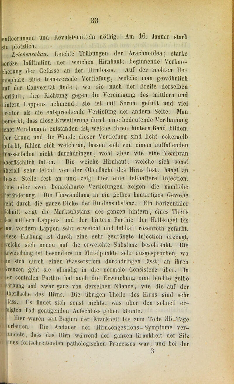 entloerungcn und Revulsivmitteln nöthig. Am 16. Januar starb ,sie plötzlich. Leichenschau. Leichte Trübungen der Arachnoidea; starke Leröse Infiltration der weichen Hirnhaut; beginnende Verknö- cherung der Gefässe an der Hirnbasis. Auf der rechten He- nisphäre sine transversale Vertiefung, welche man gewöhnlich mif der Convexität findet, wo sie nach der Breite derselben [erläuft, ihre Richtung gegen die Vereinigung des mittlern und Hintern Lappens nehmend; sie ist mit Serum gefüllt und viel Leiter als die entsprechende Vertiefung der andern Seite. Man Ipemerkt, dass diese Erweiterung durch eine bedeutende Verdünnung i iener Windungen entstanden ist, welche ihren hintern Rand bilden. Ber Grund und die Wände dieser Vertiefung sind licht ockergelb efärbt, fühlen sich weich-an, lassen sich von einem auffallenden (Yasserfaden nicht durchdringen, wohl aber wie eine Membran berflächlich falten. Die weiche Hirnhaut, welche sich sonst berall sehr leicht von der Oberfläche des Hirns löst, hängt an ieser Stelle fest an und zeigt hier eine lebhaftere Injection. ine oder zwei benachbarte Vertiefungen zeigen die nämliche Veränderung. Die Umwandlung in ein gelbes hautartiges Gewebe [eilt durch die ganze Dicke der Rindensubstanz. Ein horizontaler iichnilt zeigt die Marksubstanz des ganzen hintern, eines Theils t! tes mittlern Lappens und der hintern Parlhie der Halbkugel bis I um vordem Lappen sehr erweicht und lebhaft rosenroth gefärbt. «Diese Färbung ist durch eine sehr gedrängte Injection erzeugt, nvelche sich genau auf die erweichte Substanz beschränkt. Die ■Erweichung ist besonders im Mittelpunkte sehr ausgesprochen, wo f»ie sich durch einen Wasserstrom durchdringen lässt; an ihren uGrenzen geht sie allmälig in die normale Consislenz über. In *».er centralen Parthie hat auch die Erweichung eine leichte gelbe ii ärbung und zwar ganz von derselben Nüance, wie die auf der l|)berfläche des Hirns. Die übrigen Tlieile des Hirns sind sehr ■ 'lass. Es findet sich sonst nichts, was über den schnell er- folgten Tod genügenden Aufschluss geben könnte. Hier waren seit Beginn der Krankheit bis zum Tode 36,Tage »''erlaufen. Die Andauer der Hirncongeslions - Symptome ver- F iindete, dass das Hirn während der ganzen Krankheit der Sitz ines fortschreitenden pathologischen Processes war; und bei der 3