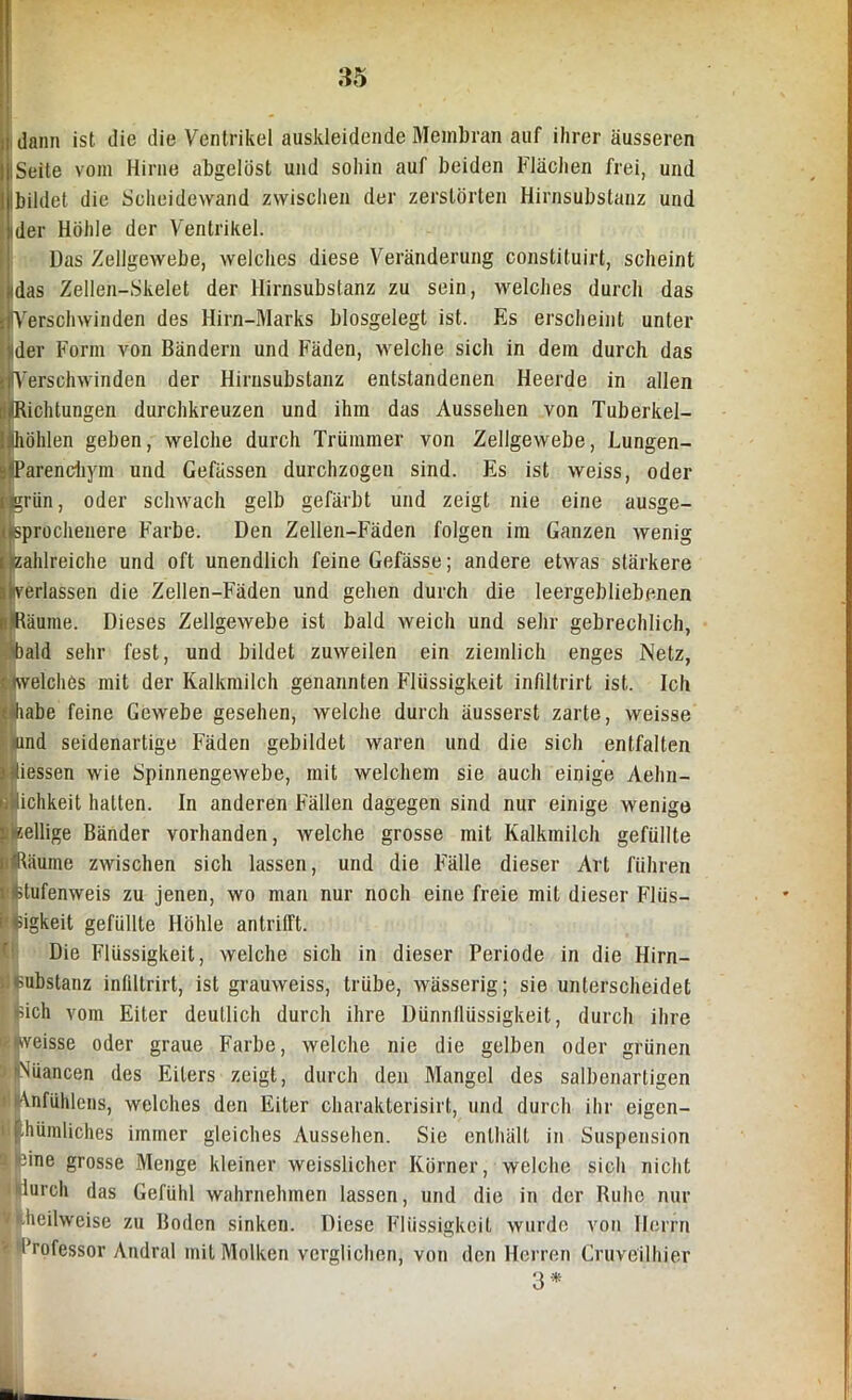 dann ist die die Ventrikel auskleidende Membran auf ihrer äusseren ISeite vom Hirne abgelöst und sohin auf beiden Flächen frei, und Ibildet die Scheidewand zwischen der zerstörten Hirnsubstanz und ider Höhle der Ventrikel. Das Zellgewebe, welches diese Veränderung constituirt, scheint idas Zellen-Skelet der Hirnsubstanz zu sein, welches durch das Verschwinden des Hirn-Marks blosgelegt ist. Es erscheint unter ider Form von Bändern und Fäden, welche sich in dem durch das Verschwinden der Hirusubstanz entstandenen Heerde in allen Dichtungen durchkreuzen und ihm das Aussehen von Tuberkel- löhlen geben, welche durch Trümmer von Zellgewebe, Lungen- parenchym und Gefässen durchzogen sind. Es ist weiss, oder grün, oder schwach gelb gefärbt und zeigt nie eine ausge- sprochenere Farbe. Den Zellen-Fäden folgen im Ganzen wenig zahlreiche und oft unendlich feine Gefässe; andere etwas stärkere verlassen die Zellen-Fäden und gehen durch die leergebliebenen iRäume. Dieses Zellgewebe ist bald weich und sehr gebrechlich, )ald sehr fest, und bildet zuweilen ein ziemlich enges Netz, welches mit der Kalkmilch genannten Flüssigkeit infiltrirt ist. Ich iahe feine Gewebe gesehen, welche durch äusserst zarte, weisse mnd seidenartige Fäden gebildet waren und die sich entfalten iessen wie Spinnengewebe, mit welchem sie auch einige Aehn- ichkeit hatten. In anderen Fällen dagegen sind nur einige wenige «eilige Bänder vorhanden, welche grosse mit Kalkmilch gefüllte Räume zwischen sich lassen, und die Fälle dieser Art führen fctufenweis zu jenen, wo man nur noch eine freie mit dieser Flüs- sigkeit gefüllte Höhle antrilft. Die Flüssigkeit, welche sich in dieser Periode in die Hirn- substanz infiltrirt, ist grauweiss, trübe, wässerig; sie unterscheidet pich vom Eiter deutlich durch ihre Dünnflüssigkeit, durch ihre Ipveisse oder graue Farbe, welche nie die gelben oder grünen Nuancen des Eiters zeigt, durch den Mangel des salbenartigen Anfühlens, welches den Eiter charakterisirt, und durch ihr eigen- tümliches immer gleiches Aussehen. Sie enthält in Suspension ßine grosse Menge kleiner weisslicher Körner, welche sich nicht lurch das Gefühl wahrnehmen lassen, und die in der Ruhe nur kheilweise zu Boden sinken. Diese Flüssigkeit wurde von Herrn Professor Andral mit Molken verglichen, von den Herren Cruveilhier 3 *