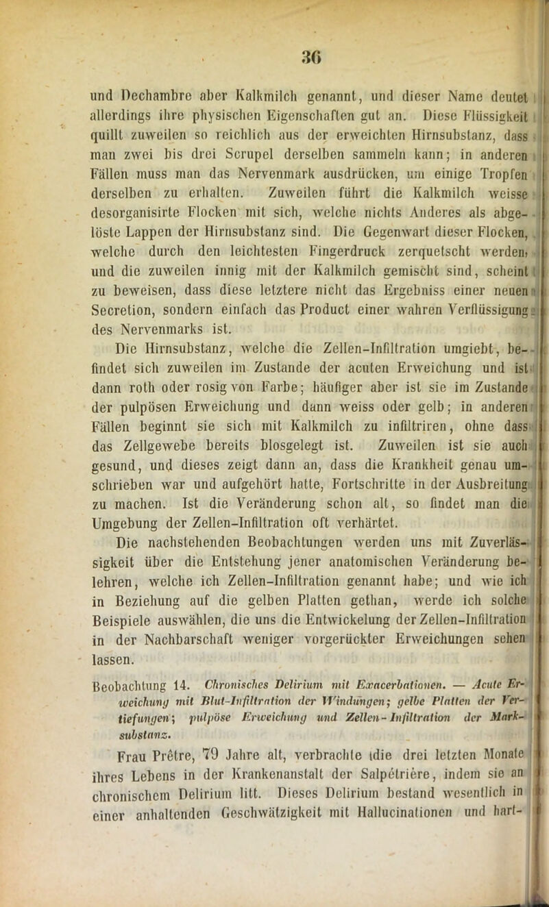 30 und Dechambre aber Kalkmilch genannt, und dieser Name deutet | allerdings ihre physischen Eigenschaften gut an. Diese Flüssigkeit l quillt zuweilen so reichlich aus der erweichten Hirnsubstanz, dass man zwei bis drei Scrupcl derselben sammeln kann; in anderen j Fällen muss man das Nervemnark ausdrücken, um einige Tropfen derselben zu erhalten. Zuweilen führt die Kalkmilch wcisse desorganisirte Flocken mit sich, welche nichts Anderes als abge- lüsle Lappen der Hirnsubslanz sind. Die Gegenwart dieser Flocken, welche durch den leichtesten Fingerdruck zerquetscht werden) und die zuweilen innig mit der Kalkmilch gemischt sind, scheint zu beweisen, dass diese letztere nicht das Ergebniss einer neuen Secretion, sondern einfach das Product einer wahren Verflüssigung, i des Nervenmarks ist. Die Hirnsubstanz, welche die Zellen-Infiltration umgiebt, be- findet sich zuweilen im Zustande der acuten Erweichung und ist dann roth oder rosig von Farbe; häufiger aber ist sie im Zustande der pulpösen Erweichung und dann weiss oder gelb; in anderen Fällen beginnt sie sich mit Kalkmilch zu infiltriren, ohne dass das Zellgewebe bereits biosgelegt ist. Zuweilen ist sie auch gesund, und dieses zeigt dann an, dass die Krankheit genau um- 1 schrieben war und aufgehört hatte, Fortschritte in der Ausbreitung i zu machen. Ist die Veränderung schon alt, so findet man die i Umgebung der Zellen-Infiltration oft verhärtet. Die nachstehenden Beobachtungen werden uns mit Zuverläs- i sigkeit über die Entstehung jener anatomischen Veränderung be- lehren, welche ich Zellen-Infiltration genannt habe; und wie ich in Beziehung auf die gelben Platten gethan, werde ich solche Beispiele auswählen, die uns die Entwickelung der Zellen-Infiltration in der Nachbarschaft weniger vorgerückter Erweichungen sehen lassen. Beobachtung 14. Chronisches Delirium mit Exacerbationen. — Acute Er- weichung mit Blut-Infiltration der Windungen; gelbe Platten der Ver- tiefungen; jmlpöse Erweichung und Zellen-Infiltration der Mark- substanz. Frau Pretre, 79 Jahre alt, verbrachte idie drei letzten Monate i ihres Lebens in der Krankenanstalt der Salpelriere, indem sie an < chronischem Delirium litt. Dieses Delirium bestand wesentlich in I einer anhaltenden Geschwätzigkeit mit Hallucinationen und hart-