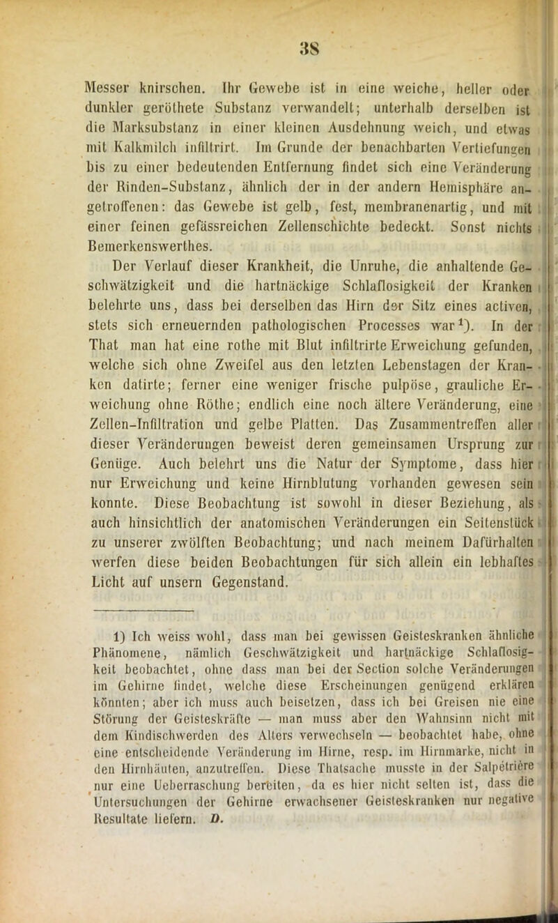 dunkler geröthele Substanz verwandelt; unterhalb derselben ist die Marksubstanz in einer kleinen Ausdehnung weich, und etwas mit Kalkmilch inftltrirt. Im Grunde der benachbarten Vertiefungen bis zu einer bedeutenden Entfernung findet sich eine Veränderung der Rinden-Substanz, ähnlich der in der andern Hemisphäre an- gelrofiencn: das Gewebe ist gelb, fest, membranenartig, und mit einer feinen gefässreichen Zellenschichte bedeckt. Sonst nichts Bemerkenswerthes. Der Verlauf dieser Krankheit, die Unruhe, die anhaltende Ge- schwätzigkeit und die hartnäckige Schlaflosigkeit der Kranken belehrte uns, dass bei derselben das Hirn der Sitz eines activen, j stets sich erneuernden pathologischen Processes war1). In der That man hat eine rothe mit Blut infiltrirte Erweichung gefunden, welche sich ohne Zweifel aus den letzten Lebenstagen der Kran- ken datirte; ferner eine weniger frische pulpöse, grauliche Er- weichung ohne Rölhe; endlich eine noch ältere Veränderung, eine Zollen—Infiltration und gelbe Platten. Das Zusammentreffen aller dieser Veränderungen beweist deren gemeinsamen Ursprung zur Genüge. Auch belehrt uns die Natur der Symptome, dass hier nur Erweichung und keine Hirnblutung vorhanden gewesen sein | konnte. Diese Beobachtung ist sowohl in dieser Beziehung, als } auch hinsichtlich der anatomischen Veränderungen ein Seitenslück zu unserer zwölften Beobachtung; und nach meinem Dafürhalten werfen diese beiden Beobachtungen für sich allein ein lebhaftes I Licht auf unsern Gegenstand. 1) Ich weiss wohl, dass man bei gewissen Geisteskranken ähnliche Phänomene, nämlich Geschwätzigkeit und hartnäckige Schlaflosig- keit beobachtet, ohne dass man bei der Seclion solche Veränderungen im Gehirne iindet, welche diese Erscheinungen genügend erklären könnten; aber ich muss auch beisetzen, dass ich bei Greisen nie eine Störung der Geisteskräfte — man muss aber den Wahnsinn nicht mit dem Kindischwerden des Alters verwechseln — beobachtet habe, ohne eine entscheidende Veränderung im Hirne, resp. im Hirnmarke, nicht in den Hirnhäuten, anzutreffen. Diese Thalsache musste in der Salpetriere nur eine Ueberraschung bereiten, da es hier nicht selten ist, dass die Untersuchungen der Gehirne erwachsener Geisteskranken nur negative Resultate liefern. D.