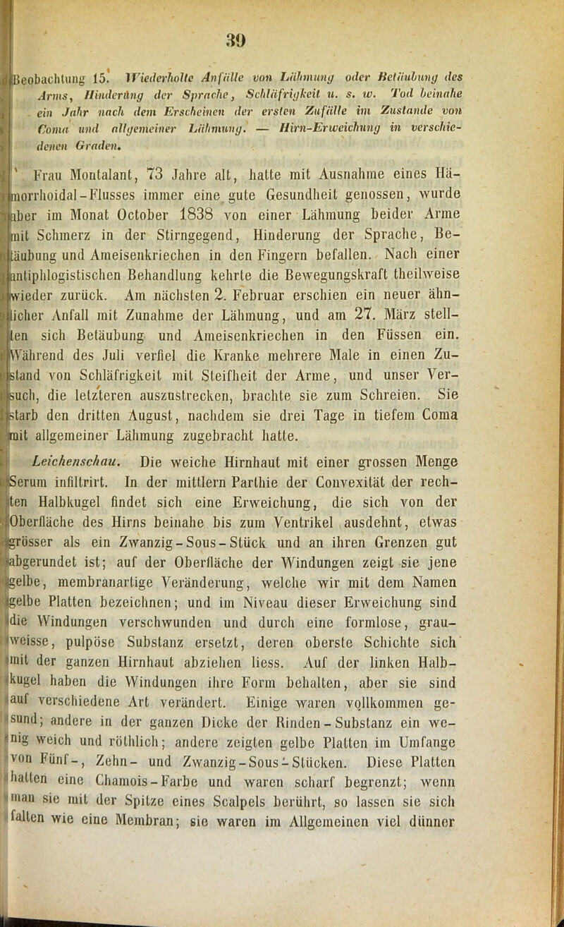 Beobachtung 15.' Wiederholte Anfälle von Lähmung oder Betäubung des Arms, II Inder An g der Sprache, Schläfrigheil u. s. w. Tod beinahe ein Jahr nach dem Erscheinen der ersten Zufälle im Zustande von Coma und allgemeiner Lähmung. — Hirn-Erweichung in verschie- denen Graden. Frau Montalant, 73 Jahre alt, hatte mit Ausnahme eines Hä- morrhoidal-Flusses immer eine gute Gesundheit genossen, wurde aber im Monat October 1838 von einer Lähmung beider Arme mit Schmerz in der Stirngegend, Hinderung der Sprache, Be- täubung und Aineisenkriechen in den Fingern befallen. Nach einer antiphlogistischen Behandlung kehrte die Bewegungskraft theilweise wieder zurück. Am nächsten 2. Februar erschien ein neuer ähn- licher Anfall mit Zunahme der Lähmung, und am 27. März stell- ten sich Betäubung und Ameisenkriechen in den Füssen ein. (Während des Juli verfiel die Kranke mehrere Male in einen Zu- island von Schläfrigkeit mit Steifheit der Arme, und unser Ver- such, die letzteren auszustrecken, brachte sie zum Schreien. Sie |.starb den dritten August, nachdem sie drei Tage in tiefem Coma mit allgemeiner Lähmung zugebracht hatte. Leichenschau. Die weiche Hirnhaut mit einer grossen Menge ii Serum infiltrirt. In der mittlern Parlhie der Convexität der rech- ten Halbkugel findet sich eine Erweichung, die sich von der Oberfläche des Hirns beinahe bis zum Ventrikel ausdehnt, etwas grösser als ein Zwanzig-Sous-Stück und an ihren Grenzen gut Biabgerundet ist; auf der Oberfläche der Windungen zeigt sie jene iijgelbe, membranartige Veränderung, welche wir mit dem Namen '4gelbe Platten bezeichnen; und im Niveau dieser Erweichung sind ■Idie Windungen verschwunden und durch eine formlose, grau- nveisse, pulpöse Substanz ersetzt, deren oberste Schichte sich tinil der ganzen Hirnhaut abziehen liess. Auf der linken Halb- kugel haben die Windungen ihre Form behalten, aber sie sind auf verschiedene Art verändert. Einige waren vojlkommen ge- sund; andere in der ganzen Dicke der Binden - Substanz ein we- inig weich und rölhlich; andere zeigten gelbe Platten im Umfange von fünf-, Zehn- und Zwanzig-Sous-Stücken. Diese Platten '(hatten eine Chamois-Farbe und waren scharf begrenzt; wenn man sie mit der Spitze eines Scalpels berührt, so lassen sie sich fallen wie eine Membran; sie waren im Allgemeinen viel dünner