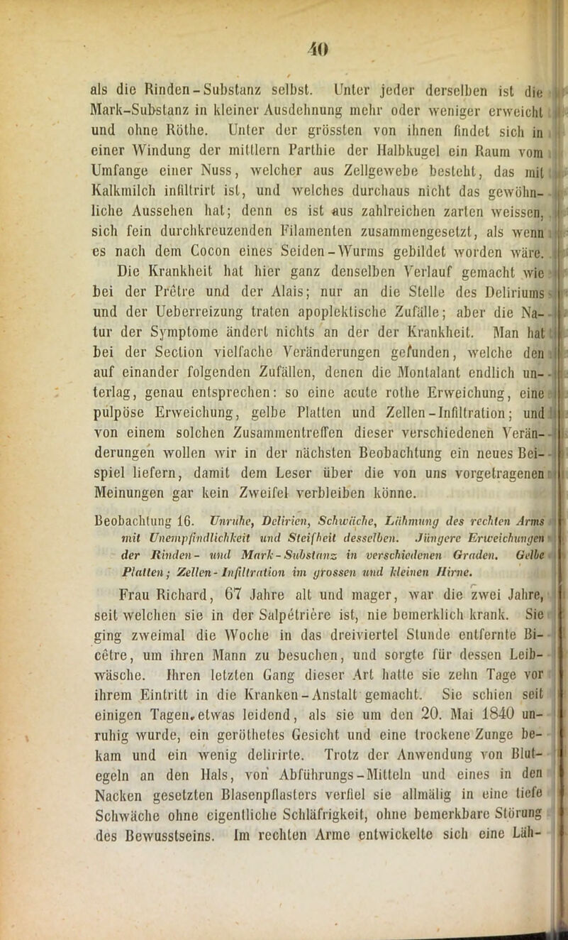 als die Rinden-Substanz selbst. Unter jeder derselben ist die Mark-Substanz in kleiner Ausdehnung mehr oder weniger erweicht 1 und ohne Rothe. Unter der grössten von ihnen findet sich in einer Windung der mittlern Parthie der Halbkugel ein Raum vom Umfange einer Nuss, welcher aus Zellgewebe besteht, das mit IU Kalkmilch infdtrirt ist, und welches durchaus nicht das gewöhn- |t liehe Aussehen hat; denn es ist aus zahlreichen zarten weissen. | sich fein durchkreuzenden Filamenten zusammengesetzt, als wenn 1 es nach dem Cocori eines Seiden-Wurms gebildet worden wäre. . Die Krankheit hat hier ganz denselben Verlauf gemacht wie i bei der Pretre und der Alais; nur an die Stelle des Deliriums und der Ueberreizung traten apoplektische Zufälle; aber die Na- tur der Symptome ändert nichts an der der Krankheit. Man hat bei der Seclion vielfache Veränderungen gefunden, welche den I auf einander folgenden Zufällen, denen die Monlalant endlich un--i terlag, genau entsprechen: so eine acute rothe Erweichung, eine i pulpöse Erweichung, gelbe Platten und Zellen-Infiltration; und von einem solchen Zusammentreffen dieser verschiedenen Verän- derungen wollen wir in der nächsten Beobachtung ein neues Bei- spiel liefern, damit dem Leser über die von uns vorgetragenen Meinungen gar kein Zweifel verbleiben könne. Beobachtung 16. Unruhe, Delirien, Schwäche, Lähmung des rechten Arms if tnil Unempfindlichkeit und Steifheit desselben. Jüngere Erweichungen I der Rinden- und Mark - Substanz in verschiedenen Graden. Gelbe I Platten; Zellen - Infiltration im grossen und kleinen Hirne. Frau Richard, 07 Jahre alt und mager, war die zwei Jahre, ! seit welchen sie in der Salpetriere ist, nie bemerklich krank. Sie ging zweimal die Woche in das dreiviertel Stunde entfernte Bi- cetre, um ihren Mann zu besuchen, und sorgte für dessen Leib- I wüsche. Ihren letzten Gang dieser Art hatte sie zehn Tage vor ihrem Eintritt in die Kranken-Anstalt gemacht. Sie schien seit ■ einigen Tagen,etwas leidend, als sie um den 20. Mai 1840 un- ruhig wurde, ein geröthetes Gesicht und eine trockene Zunge be- kam und ein wenig delirirte. Trotz der Anwendung von Blut- 1 egeln an den Hals, von Abführungs-Mitteln und eines in den Nacken gesetzten Blasenpllasters verfiel sie allmälig in eine tiefe Schwäche ohne eigentliche Schläfrigkeit, ohne bemerkbare Störung \\ des Bewusstseins. Im rechten Arme entwickelte sich eine Läh-