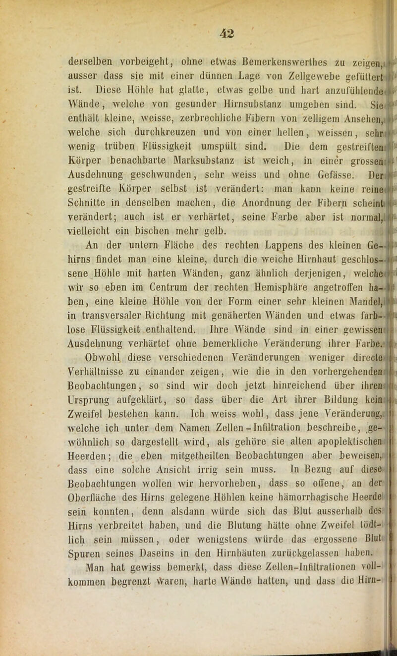 derselben vorbeigellt, ohne etwas Beinerkenswerthes zu zeigen, ausser dass sie mit einer dünnen Lage von Zellgewebe gefüttert L ist. Diese Höhle hat glatte, etwas gelbe und hart anzufühlende * Wände, welche von gesunder Hirnsubstanz umgeben sind. Sie enthält kleine, weisse, zerbrechliche Fibern von zelligem Ansehen, i > welche sich durchkreuzen und von einer hellen, weissen, sehr j wenig trüben Flüssigkeit unispüll sind. Die dem gestreiften Körper benachbarte Marksubstanz ist weich, in einer grossen ■ Ausdehnung geschwunden, sehr weiss und ohne Gefässe. Der >• gestreifte Körper selbst ist verändert: man kann keine reine < Schnitte in denselben machen, die Anordnung der Fibern scheint verändert; auch ist er verhärtet, seine Farbe aber ist normal, vielleicht ein bischen mehr gelb. An der untern Fläche des rechten Lappens des kleinen Ge- hirns findet man eine kleine, durch die weiche Hirnhaut geschlos- t sene Höhle mit harten Wänden, ganz ähnlich derjenigen, welche wir so eben im Centrum der rechten Hemisphäre angetrofTen ha- ben, eine kleine Höhle von der Form einer sehr kleinen Mandel, ' in transversaler Richtung mit genäherten Wänden und etwas farb- lose Flüssigkeit enthaltend. Ihre Wände sind in einer gewissen Ausdehnung verhärtet ohne bemerkliche Veränderung ihrer Farbe. I Obwohl diese verschiedenen Veränderungen weniger directe Verhältnisse zu einander zeigen, wie die in den vorhergehenden Beobachtungen, so sind wir doch jetzt hinreichend über ihren i Ursprung aufgeklärt, so dass über die Art ihrer Bildung kein | Zweifel bestehen kann. Ich weiss wohl, dass jene Veränderung,, i welche ich unter dem Namen Zellen — Infiltration beschreibe, ge- J wohnlich so dargestellt wird, als gehöre sie alten apoplektischen 1 Heerden; die eben mitgetheilten Beobachtungen aber beweisen, : - dass eine solche Ansicht irrig sein muss, ln Bezug auf diese Beobachtungen wollen wir hervorheben, dass so offene, an der Oberfläche des Hirns gelegene Höhlen keine hämorrhagische Heerde sein konnten, denn alsdann würde sich das Blut ausserhalb des Hirns verbreitet haben, und die Blutung hätte ohne Zweifel lödt- lich sein müssen, oder wenigstens würde das ergossene Blut Spuren seines Daseins in den Hirnhäuten zurückgelassen haben. Man hat gewiss bemerkt, dass diese Zellen-Infdlralionen voll- kommen begrenzt vVaren, harte Wände hatten, und dass die Hirn- i