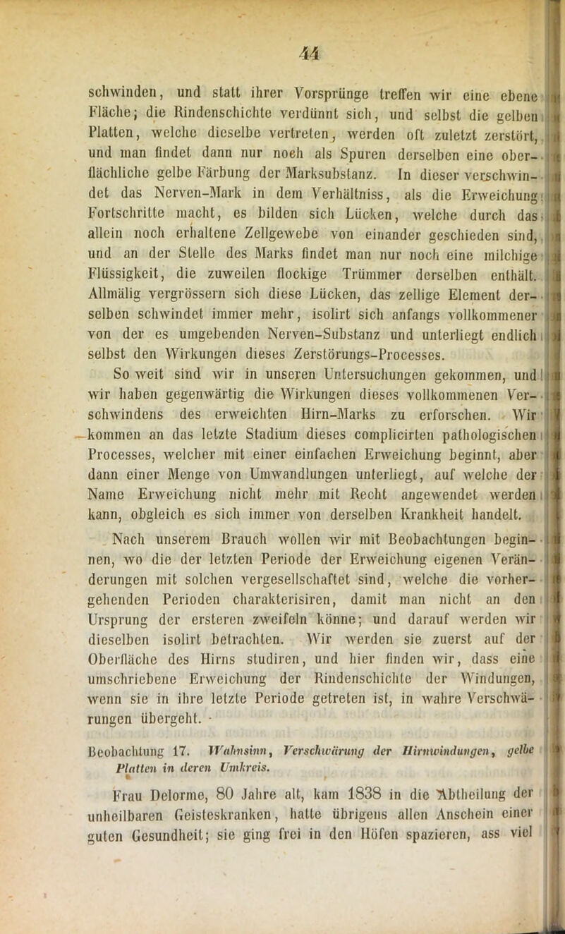 schwinden, und statt ihrer Vorsprünge treffen wir eine ebene Fläche; die Rindenschichte verdünnt sich, und selbst die gelben Platten, welche dieselbe vertreten, werden oft zuletzt zerstört, und man findet dann nur noeh als Spuren derselben eine ober- flächliche gelbe Färbung der Marksubstanz. In dieser verschwin- det das Nerven-Mark in dem Verhältniss, als die Erweichung Fortschritte macht, es bilden sich Lücken, welche durch das allein noch erhaltene Zellgewebe von einander geschieden sind, und an der Stelle des Marks findet man nur noch eine milchige Flüssigkeit, die zuweilen flockige Trümmer derselben enthält. Allmälig vergrössern sich diese Lücken, das zellige Element der- selben schwindet immer mehr, isolirt sich anfangs vollkommener von der es umgebenden Nerven-Substanz und unterliegt endlich selbst den Wirkungen dieses Zerstörungs-Processes. So weit sind wir in unseren Untersuchungen gekommen, und wir haben gegenwärtig die Wirkungen dieses vollkommenen Ver- schwindens des erweichten Hirn-Marks zu erforschen. Wir kommen an das letzte Stadium dieses complicirten pathologischen Processes, welcher mit einer einfachen Erweichung beginnt, aber dann einer Menge von Umwandlungen unterliegt, auf welche der Name Erweichung nicht mehr mit Recht angewendet werden kann, obgleich es sich immer von derselben Krankheit handelt. Nach unserem Brauch wollen wir mit Beobachtungen begin- nen, wo die der letzten Periode der Erweichung eigenen Verän- derungen mit solchen vergesellschaftet sind, welche die vorher- gehenden Perioden charakterisiren, damit man nicht an den Ursprung der ersteren zweifeln könne; und darauf werden wir dieselben isolirt betrachten. Wir werden sie zuerst auf der Oberfläche des Hirns studiren, und hier finden wir, dass eine umschriebene Erweichung der Rindenschichte der Windungen, wenn sie in ihre letzte Periode getreten ist, in wahre Verschwä- rungen übergeht. - I] n »I Beobachtung 17. Wahnsinn, Verschwärung der Hirnwindungen, gelbe ft Platten in deren Umkreis. Frau Delorme, 80 Jahre alt, kam 1838 in die TVblheilung der unheilbaren Geisteskranken, hatte übrigens allen Anschein einer guten Gesundheit; sie ging frei in den Höfen spazieren, ass viel